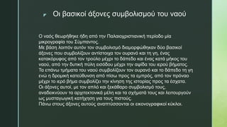 z Οι βασικοί άξονες συμβολισμού του ναού
Ο ναός θεωρήθηκε ήδη από την Παλαιοχριστιανική περίοδο μία
μικρογραφία του Σύμπαντος.
Με βάση λοιπόν αυτόν τον συμβολισμό διαμορφώθηκαν δύο βασικοί
άξονες που συμβολίζουν αντίστοιχα τον ουρανό και τη γη, ένας
κατακόρυφος από τον τρούλο μέχρι το δάπεδο και ένας κατά μήκος του
ναού, από την δυτική πύλη εισόδου μέχρι την αψίδα του ιερού βήματος.
Τα επάνω τμήματα του ναού συμβολίζουν τον ουρανό και το δάπεδο τη γη
ενώ η δρομική κατεύθυνση από πίσω προς τα εμπρός, από τον πρόναο
μέχρι το ιερό βήμα συμβολίζει την κίνηση της ιστορίας προς τα έσχατα.
Οι άξονες αυτοί, με τον απλό και ξεκάθαρο συμβολισμό τους,
αναδεικνύουν τα αρχιτεκτονικά μέλη και τα σχήματά τους και λειτουργούν
ως μυσταγωγική κατήχηση για τους πιστούς.
Πάνω στους άξονες αυτούς αναπτύσσονται οι εικονογραφικοί κύκλοι.
 