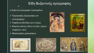 z
Είδη Βυζαντινής αγιογραφίας
Η βυζαντινή αγιογραφία περιλαμβάνει:
 Τοιχογραφίες (ξηρογραφίες και
νωπογραφίες)
 Ψηφιδωτά (δαπέδου και εντοίχια)
 Φορητές εικόνες (πάνω σε ξύλο, γύψινη
επιφάνεια, πανί)
 Μικρογραφίες χειρογράφων
 