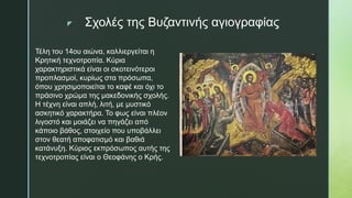 z Σχολές της Βυζαντινής αγιογραφίας
Τέλη του 14ου αιώνα, καλλιεργείται η
Κρητική τεχνοτροπία. Κύρια
χαρακτηριστικά είναι οι σκοτεινότεροι
προπλασμοί, κυρίως στα πρόσωπα,
όπου χρησιμοποιείται το καφέ και όχι το
πράσινο χρώμα της μακεδονικής σχολής.
Η τέχνη είναι απλή, λιτή, με μυστικό
ασκητικό χαρακτήρα. Το φως είναι πλέον
λιγοστό και μοιάζει να πηγάζει από
κάποιο βάθος, στοιχείο που υποβάλλει
στον θεατή αποφατισμό και βαθιά
κατάνυξη. Κύριος εκπρόσωπος αυτής της
τεχνοτροπίας είναι ο Θεοφάνης ο Κρής.
 