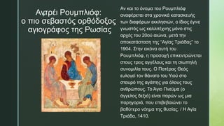 z
Αντρέι Ρουμπλιόφ:
ο πιο σεβαστός ορθόδοξος
αγιογράφος της Ρωσίας
Αν και το όνομα του Ρουμπλιόφ
αναφέρεται στα χρονικά κατασκευής
των διαφόρων εκκλησιών, ο ίδιος έγινε
γνωστός ως καλλιτέχνης μόνο στις
αρχές του 20ού αιώνα, μετά την
αποκατάσταση της “Αγίας Τριάδας” το
1904. Στην εικόνα αυτή του
Ρουμπλιόφ, η προσοχή επικεντρώνεται
στους τρεις αγγέλους και τη σιωπηλή
συνομιλία τους. Ο Πατέρας Θεός
ευλογεί τον θάνατο του Υιού στο
σταυρό της αγάπης για όλους τους
ανθρώπους. Το Άγιο Πνεύμα (ο
άγγελος δεξιά) είναι παρών ως μια
παρηγοριά, που επιβεβαιώνει το
βαθύτερο νόημα της θυσίας. / Η Αγία
Τριάδα, 1410.
 