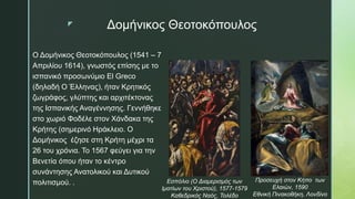 z Δομήνικος Θεοτοκόπουλος
Ο Δομήνικος Θεοτοκόπουλος (1541 – 7
Απριλίου 1614), γνωστός επίσης με τo
ισπανικό προσωνύμιο El Greco
(δηλαδή Ο Έλληνας), ήταν Kρητικός
ζωγράφος, γλύπτης και αρχιτέκτονας
της Ισπανικής Αναγέννησης. Γεννήθηκε
στο χωριό Φοδέλε στον Χάνδακα της
Κρήτης (σημερινό Ηράκλειο. Ο
Δομήνικος έζησε στη Κρήτη μέχρι τα
26 του χρόνια. Το 1567 φεύγει για την
Βενετία όπου ήταν το κέντρο
συνάντησης Ανατολικού και Δυτικού
πολιτισμού. . Εσπόλιο (Ο Διαμερισμός των
Ιματίων του Χριστού), 1577-1579
Καθεδρικός Ναός, Τολέδο
Προσευχή στον Κήπο των
Ελαιών, 1590
Εθνική Πινακοθήκη, Λονδίνο
 