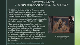 z
Κόντογλου Φώτης
Αϊβαλί Μικράς Ασίας 1896 - Αθήνα 1965
 Το 1932, με βοηθούς το Γιάννη Τσαρούχη και το
Νίκο Εγγονόπουλο, ζωγράφισε με την τεχνική της
νωπογραφίας τις τοιχογραφίες του σπιτιού του, που
σήμερα βρίσκονται στην Εθνική Πινακοθήκη.
 Αγιογράφησε πολλές εκκλησίες, μεταξύ των οποίων
και την Καπνικαρέα στην Αθήνα (1942 – 1953).
 Έχοντας ως γνώμονα των καλλιτεχνικών του
αναζητήσεων τη βυζαντινή και τη λαϊκή ζωγραφική,
αλλά και μελετώντας δημιουργίες παλαιότερων
περιόδων, όπως τα πορτρέτα του Φαγιούμ,
αναδείχτηκε με το έργο του σε βασικό υποστηρικτή
του αιτήματος της αυθεντικότητας της ελληνικής
έκφρασης, ενώ καθοριστική κρίνεται η συμβολή του
στη διαμόρφωση της νεότερης εκκλησιαστικής
ζωγραφικής.
https://www.nationalgallery.gr/artist/kontoglou-fotis/
Η Γέννηση του Χριστού
στην Καπνικαρέα
 
