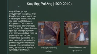 z
Κοψίδης Ράλλης (1929-2010)
Ο άγιος Κωνσταντίνος
ο Υδραίος
Ο άγιος Γεώργιος ο νέος
εξ Ιωαννίνων
Ασχολήθηκε με την
αγιογράφηση εκκλησιών στην
Ελλάδα, του μοναστηριού του
Cheverogne του Βελγίου, και
του ναού του Ορθοδόξου
Κέντρου του Οικουμενικού
Πατριαρχείου στο Chambesy
της Γενεύης. Το τελευταίο αυτό
έργο είχε ιδιαίτερη προβολή
στον ελληνικό και ξένο τύπο και
χαρακτηρίστηκε ως μια
προσπάθεια εξεύρεσης μιας
νέας εικαστικής μορφολογίας,
βασισμένης στην παράδοση
αλλά με έντονα προσωπικό
ύφος, για την εικονογράφηση
ορθοδόξων εκκλησιών.
 