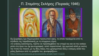 z
Π. Σταμάτης Σκλήρης (Πειραιάς 1946)
Ως ζωγράφος έχει δημιουργήσει προσωπικό ύφος, το οποίο προέρχεται από τη
σύνθεση της παραδοσιακής με τη σύγχρονη τέχνη.
«Ο γνήσιος καλλιτέχνης, πρέπει να προσλαμβάνει την εποχή του και να την εισάγει
μέσα στα έργα του όχι φωτογραφικά, αλλά παραστατικά, όχι μιμητικά αλλά με εκείνη
την πνοή του ποιητή, με τις ίδιες λέξεις που χρησιμοποιεί όλος ο κόσμος αλλά που
μόλις βγαίνουν από τη γραφίδα του, φωσφορίζουν».
https://www.pemptousia.gr/accessibility-single/?pst=113235
 