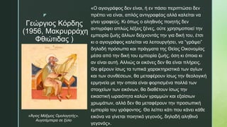 z
Γεώργιος Κόρδης
(1956, Μακρυρράχη
Φθιώτιδας )
«Ο αγιογράφος δεν είναι, ή εν πάσει περιπτώσει δεν
πρέπει να είναι, απλός αντιγραφέας αλλά καλείται να
γίνει γραφεύς. Κι όπως ο αληθινός ποιητής δεν
αντιγράφει απλώς λέξεις ξένες, ούτε χρησιμοποιεί την
εμπειρία ζωής άλλων δείχνοντάς την για δική του, έτσι
κι ο αγιογράφος καλείται να λειτουργήσει, να “γράψει”
δηλαδή πρόσωπα και πράγματα της Θείας Οικονομίας
μέσα από την δική του εμπειρία ζωής, όση κι όποια κι
αν είναι αυτή. Αλλιώς οι εικόνες δεν θα είναι πλήρεις.
Θα φέρουν ίσως τα τυπικά χαρακτηριστικά των αγίων
και των συνθέσεων, θα μεταφέρουν ίσως την θεολογική
ερμηνεία με την οποία είναι φορτισμένα πολλά των
στοιχείων των εικόνων, θα διαθέτουν ίσως την
εικαστική ωραιότητα καλών γραμμών και εξαίσιων
χρωμάτων, αλλά δεν θα μεταφέρουν την προσωπική
εμπειρία του γράφοντος. Θα λείπει κάτι που κάνει κάθε
εικόνα να γίνεται ποιητικό γεγονός, δηλαδή αληθινό
γεγονός».
«Άγιος Μάξιμος Ομολογητής».
Αυγοτέμπερα σε ξύλο
 