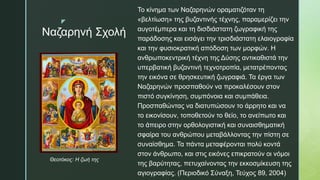 z
Ναζαρηνή Σχολή
Το κίνημα των Ναζαρηνών οραματιζόταν τη
«βελτίωση» της βυζαντινής τέχνης, παραμερίζει την
αυγοτέμπερα και τη δισδιάστατη ζωγραφική της
παράδοσης και εισάγει την τρισδιάστατη ελαιογραφία
και την φυσιοκρατική απόδοση των μορφών. Η
ανθρωποκεντρική τέχνη της Δύσης αντικαθιστά την
υπερβατική βυζαντινή τεχνοτροπία, μετατρέποντας
την εικόνα σε θρησκευτική ζωγραφιά. Τα έργα των
Ναζαρηνών προσπαθούν να προκαλέσουν στον
πιστό συγκίνηση, συμπόνοια και συμπάθεια.
Προσπαθώντας να διατυπώσουν το άρρητο και να
το εικονίσουν, τοποθετούν το θείο, το ανείπωτο και
το άπειρο στην ορθολογιστική και συναισθηματική
σφαίρα του ανθρώπου μεταβάλλοντας την πίστη σε
συναίσθημα. Τα πάντα μεταφέρονται πολύ κοντά
στον άνθρωπο, και στις εικόνες επικρατούν οι νόμοι
της βαρύτητας, πετυχαίνοντας την εκκοσμίκευση της
αγιογραφίας. (Περιοδικό Σύναξη, Τεύχος 89, 2004)
Θεοτόκος: Η ζωή της
 
