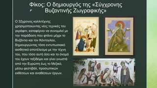 z
Φίκος: Ο δημιουργός της «Σύγχρονης
Βυζαντινής Ζωγραφικής»
Ο 32χρονος καλλιτέχνης
χρησιμοποιώντας νέες τεχνικές του
γκράφιτι, καταφέρνει να συνομιλεί με
την παράδοση που φτάνει μέχρι το
Βυζάντιο και τον Κόντογλου,
δημιουργώντας τόσο εντυπωσιακό
αισθητικό αποτέλεσμα με την τέχνη
του, που τόσο αυτή όσο και το όνομά
του έχουν ταξιδέψει και γίνει γνωστά
από την Ευρώπη έως το Μεξικό,
μέσω φεστιβάλ, προσωπικών
εκθέσεων και αναθέσεων έργων.
 