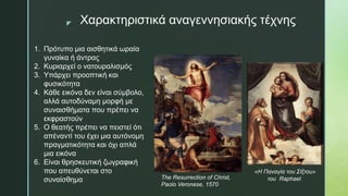 z Χαρακτηριστικά αναγεννησιακής τέχνης
1. Πρότυπο μια αισθητικά ωραία
γυναίκα ή άντρας
2. Κυριαρχεί ο νατουραλισμός
3. Υπάρχει προοπτική και
φυσικότητα
4. Κάθε εικόνα δεν είναι σύμβολο,
αλλά αυτοδύναμη μορφή με
συναισθήματα που πρέπει να
εκφραστούν
5. Ο θεατής πρέπει να πειστεί ότι
απέναντί του έχει μια αυτόνομη
πραγματικότητα και όχι απλά
μια εικόνα
6. Είναι θρησκευτική ζωγραφική
που απευθύνεται στο
συναίσθημα The Resurrection of Christ,
Paolo Veronese, 1570
«Η Παναγία του Σίξτου»
του Raphael
 