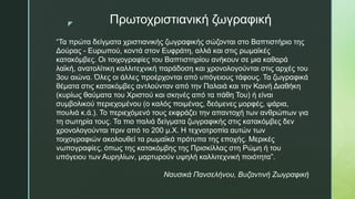 z Πρωτοχριστιανική ζωγραφική
“Τα πρώτα δείγματα χριστιανικής ζωγραφικής σώζονται στο Βαπτιστήριο της
Δούρας - Ευρωπού, κοντά στον Ευφράτη, αλλά και στις ρωμαϊκές
κατακόμβες. Οι τοιχογραφίες του Βαπτιστηρίου ανήκουν σε μια καθαρά
λαϊκή, ανατολίτικη καλλιτεχνική παράδοση και χρονολογούνται στις αρχές του
3ου αιώνα. Όλες οι άλλες προέρχονται από υπόγειους τάφους. Τα ζωγραφικά
θέματα στις κατακόμβες αντλούνταν από την Παλαιά και την Καινή Διαθήκη
(κυρίως θαύματα του Χριστού και σκηνές από τα πάθη Του) ή είναι
συμβολικού περιεχομένου (ο καλός ποιμένας, δεόμενες μορφές, ψάρια,
πουλιά κ.ά.). Το περιεχόμενό τους εκφράζει την απαντοχή των ανθρώπων για
τη σωτηρία τους. Τα πιο παλιά δείγματα ζωγραφικής στις κατακόμβες δεν
χρονολογούνται πριν από το 200 μ.Χ. Η τεχνοτροπία αυτών των
τοιχογραφιών ακολουθεί τα ρωμαϊκά πρότυπα της εποχής. Μερικές
νωπογραφίες, όπως της κατακόμβης της Πρισκίλλας στη Ρώμη ή του
υπόγειου των Αυρηλίων, μαρτυρούν υψηλή καλλιτεχνική ποιότητα”.
Ναυσικά Πανσελήνου, Βυζαντινή Ζωγραφική
 