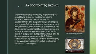z Αχειροποίητες εικόνες
Στην παράδοση της Εκκλησίας, «αχειροποίητες»
ονομάζονται οι εικόνες του Χριστού και της
Θεοτόκου, οι οποίες πιστεύεται πως δε
ζωγραφίστηκαν από ανθρώπινο χέρι. Οι ιστορίες
που τις συνοδεύουν, ανεξάρτητα από την ιστορική
τους αξιοπιστία, φανερώνουν ότι η απεικόνιση του
Χριστού αποτελούσε παράδοση που ανάγεται στα
πρώιμα χρόνια του Χριστιανισμού. Κατά τον 8ο
αιώνα, η αναφορά σε αυτές αποτέλεσε ένα από τα
βασικότερα επιχειρήματα των Ορθοδόξων
Πατέρων στον αγώνα τους κατά της Εικονομαχίας.
Η πιο γνωστή αχειροποίητη εικόνα του Χριστού
είναι το ιερό «Μανδήλιο»
Η Παναγία της Λύδδας
 