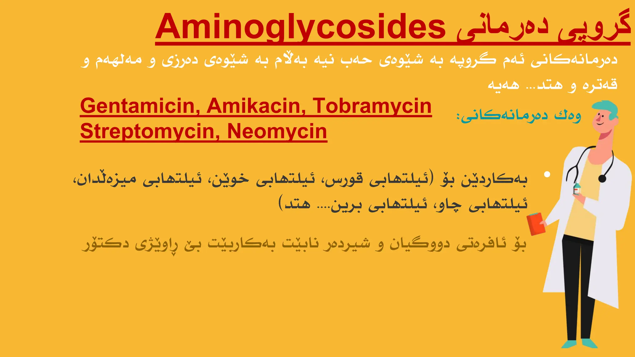 ‫دەرمانی‬ ‫گروپی‬
Aminoglycosides
‫و‬ ‫هەلهەم‬ ‫و‬ ‫دەرزی‬ ‫ضێىەی‬ ‫بە‬ ‫بەاڵم‬ ‫ًیە‬ ‫حەب‬ ‫ضێىەی‬ ‫بە‬ ‫گروپە‬ ‫ئەم‬ ‫دەرهاًەکاًی‬
‫هتذ‬ ‫و‬ ‫قەترە‬
...
‫هەیە‬
Gentamicin, Amikacin, Tobramycin
Streptomycin, Neomycin
‫وەک‬
‫دەرهاًەکاًی‬
:
•
‫بۆ‬ ‫بەکاردێي‬
(
،‫هیسەڵذاى‬ ‫ئیلتهابی‬ ،‫خىێي‬ ‫ئیلتهابی‬ ،‫قىرش‬ ‫ئیلتهابی‬
‫بریي‬ ‫ئیلتهابی‬ ،‫چاو‬ ‫ئیلتهابی‬
....
‫هتذ‬
)
‫دکتۆر‬ ‫ڕاوێژی‬ ‫بێ‬ ‫بەکاربێت‬ ‫ًابێت‬ ‫ضیردەر‬ ‫و‬ ‫دووگیاى‬ ‫ئافرەتی‬ ‫بۆ‬
 