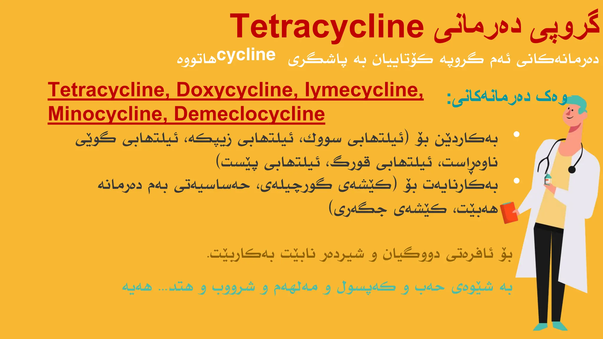 ‫دەرمانی‬ ‫گروپی‬
Tetracycline
‫پاضگری‬ ‫بە‬ ‫کۆتاییاى‬ ‫گروپە‬ ‫ئەم‬ ‫دەرهاًەکاًی‬
cycline
‫هاتىوە‬
Tetracycline, Doxycycline, Iymecycline,
Minocycline, Demeclocycline
‫وەک‬
‫دەرمانەکانی‬
:
•
‫بۆ‬ ‫بەکاردێي‬
(
‫گىێی‬ ‫ئیلتهابی‬ ،‫زیپکە‬ ‫ئیلتهابی‬ ،‫سىوک‬ ‫ئیلتهابی‬
‫پێست‬ ‫ئیلتهابی‬ ،‫قىرگ‬ ‫ئیلتهابی‬ ،‫ًاوەڕاست‬
)
•
‫بۆ‬ ‫بەکارًایەت‬
(
‫دەرهاًە‬ ‫بەم‬ ‫حەساسیەتی‬ ،‫گىرچیلەی‬ ‫کێطەی‬
‫جگەری‬ ‫کێطەی‬ ،‫هەبێت‬
)
‫بەکاربێت‬ ‫ًابێت‬ ‫ضیردەر‬ ‫و‬ ‫دووگیاى‬ ‫ئافرەتی‬ ‫بۆ‬
.
‫هتذ‬ ‫و‬ ‫ضرووب‬ ‫و‬ ‫هەلهەم‬ ‫و‬ ‫کەپسىل‬ ‫و‬ ‫حەب‬ ‫ضێىەی‬ ‫بە‬
...
‫هەیە‬
 