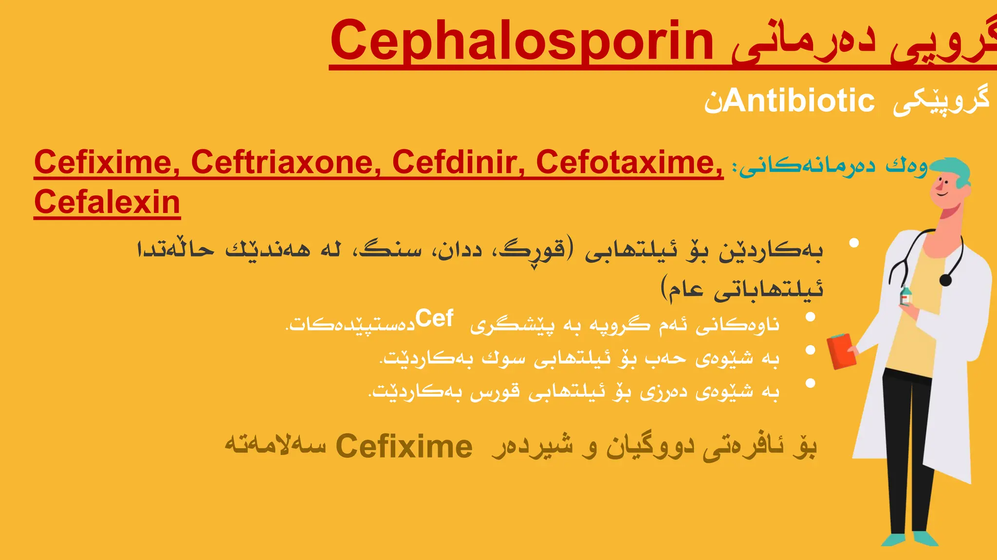 ‫دەرمانی‬ ‫گروپی‬
Cephalosporin
‫گروپێکی‬
Antibiotic
‫ن‬
Cefixime, Ceftriaxone, Cefdinir, Cefotaxime,
Cefalexin
‫وەک‬
‫دەرهاًەکاًی‬
:
•
‫ئیلتهابی‬ ‫بۆ‬ ‫بەکاردێي‬
(
‫حاڵەتذا‬ ‫هەًذێک‬ ‫لە‬ ،‫سٌگ‬ ،‫دداى‬ ،‫قىڕگ‬
‫عام‬ ‫ئیلتهاباتی‬
)
‫شیردەر‬ ‫و‬ ‫دووگیان‬ ‫ئافرەتی‬ ‫بۆ‬
Cefixime
‫سەالمەتە‬
•
‫پێطگری‬ ‫بە‬ ‫گروپە‬ ‫ئەم‬ ‫ًاوەکاًی‬
Cef
‫دەستپێذەکات‬
.
•
‫بەکاردێت‬ ‫سىک‬ ‫ئیلتهابی‬ ‫بۆ‬ ‫حەب‬ ‫ضێىەی‬ ‫بە‬
.
•
‫بەکاردێت‬ ‫قىرش‬ ‫ئیلتهابی‬ ‫بۆ‬ ‫دەرزی‬ ‫ضێىەی‬ ‫بە‬
.
 