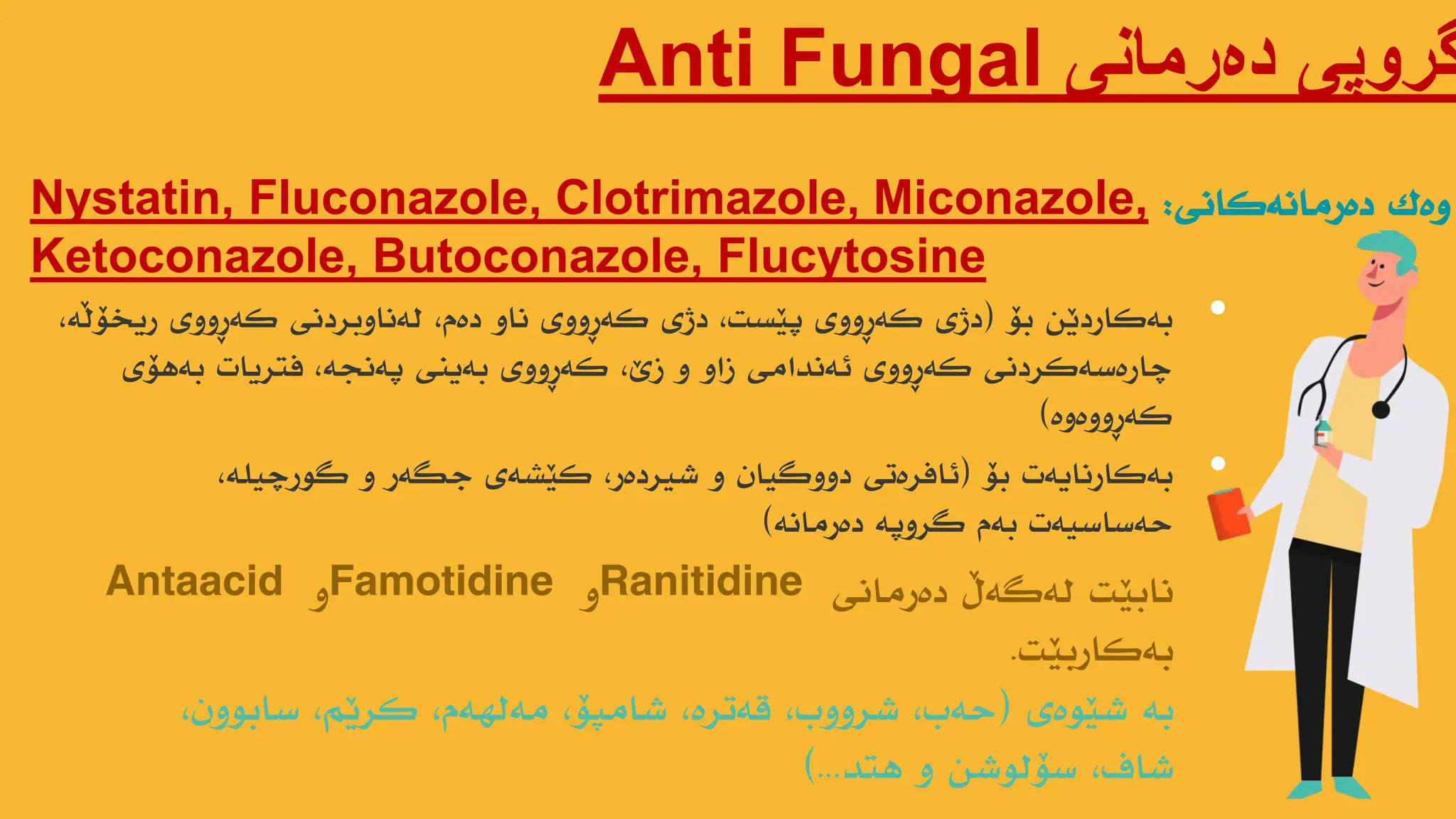 ‫دەرمانی‬ ‫گروپی‬
Anti Fungal
Nystatin, Fluconazole, Clotrimazole, Miconazole,
Ketoconazole, Butoconazole, Flucytosine
‫وەک‬
‫دەرهاًەکاًی‬
:
•
‫بۆ‬ ‫بەکاردێي‬
(
،‫ریخۆڵە‬ ‫کەڕووی‬ ‫لەًاوبردًی‬ ،‫دەم‬ ‫ًاو‬ ‫کەڕووی‬ ‫دژی‬ ،‫پێست‬ ‫کەڕووی‬ ‫دژی‬
‫بەهۆی‬ ‫فتریات‬ ،‫پەًجە‬ ‫بەیٌی‬ ‫کەڕووی‬ ،‫زێ‬ ‫و‬ ‫زاو‬ ‫ئەًذاهی‬ ‫کەڕووی‬ ‫چارەسەکردًی‬
‫کەڕووەوە‬
)
•
‫بۆ‬ ‫بەکارًایەت‬
(
،‫گىرچیلە‬ ‫و‬ ‫جگەر‬ ‫کێطەی‬ ،‫ضیردەر‬ ‫و‬ ‫دووگیاى‬ ‫ئافرەتی‬
‫دەرهاًە‬ ‫گروپە‬ ‫بەم‬ ‫حەساسیەت‬
)
‫دەرهاًی‬ ‫لەگەڵ‬ ‫ًابێت‬
Ranitidine
‫و‬
Famotidine
‫و‬
Antaacid
‫بەکاربێت‬
.
‫ضێىەی‬ ‫بە‬
(
،‫سابىوى‬ ،‫کرێن‬ ،‫هەلهەم‬ ،‫ضاهپۆ‬ ،‫قەترە‬ ،‫ضرووب‬ ،‫حەب‬
‫هتذ‬ ‫و‬ ‫سۆلىضي‬ ،‫ضاف‬
)...
 
