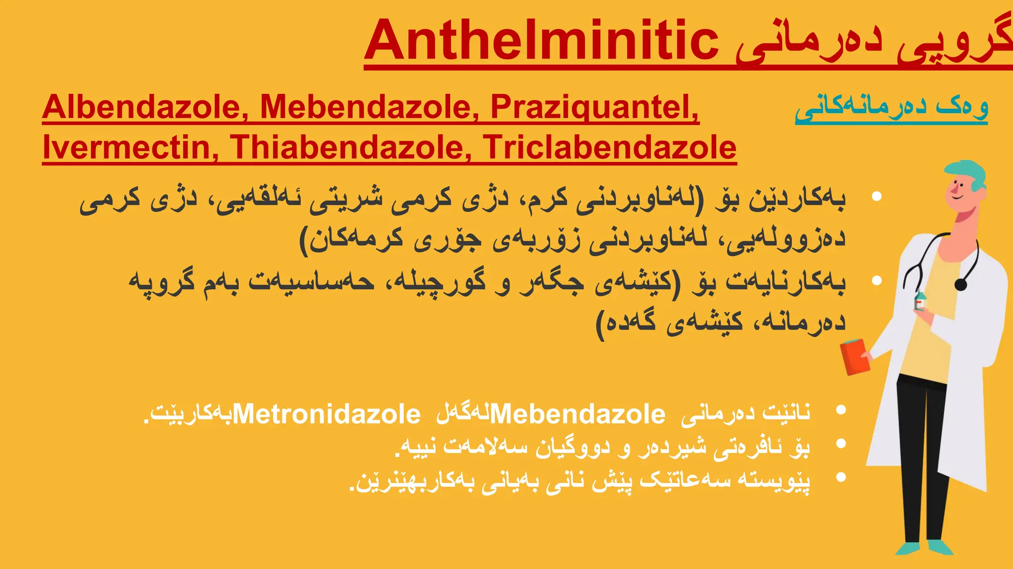 ‫دەرمانی‬ ‫گروپی‬
Anthelminitic
Albendazole, Mebendazole, Praziquantel,
Ivermectin, Thiabendazole, Triclabendazole
‫دەرمانەکانی‬ ‫وەک‬
•
‫بۆ‬ ‫بەکاردێن‬
(
‫کرمی‬ ‫دژی‬ ،‫ئەلقەیی‬ ‫شریتی‬ ‫کرمی‬ ‫دژی‬ ،‫کرم‬ ‫لەناوبردنی‬
‫کرمەکان‬ ‫جۆری‬ ‫زۆربەی‬ ‫لەناوبردنی‬ ،‫دەزوولەیی‬
)
•
‫بۆ‬ ‫بەکارنایەت‬
(
‫گروپە‬ ‫بەم‬ ‫حەساسیەت‬ ،‫گورچیلە‬ ‫و‬ ‫جگەر‬ ‫کێشەی‬
‫گەدە‬ ‫کێشەی‬ ،‫دەرمانە‬
)
•
‫دەرمانی‬ ‫نانێت‬
Mebendazole
‫لەگەل‬
Metronidazole
‫بەکاربێت‬
.
•
‫نییە‬ ‫سەالمەت‬ ‫دووگیان‬ ‫و‬ ‫شیردەر‬ ‫ئافرەتی‬ ‫بۆ‬
.
•
‫بەکاربهێنرێن‬ ‫بەیانی‬ ‫نانی‬ ‫پێش‬ ‫سەعاتێک‬ ‫پێویستە‬
.
 