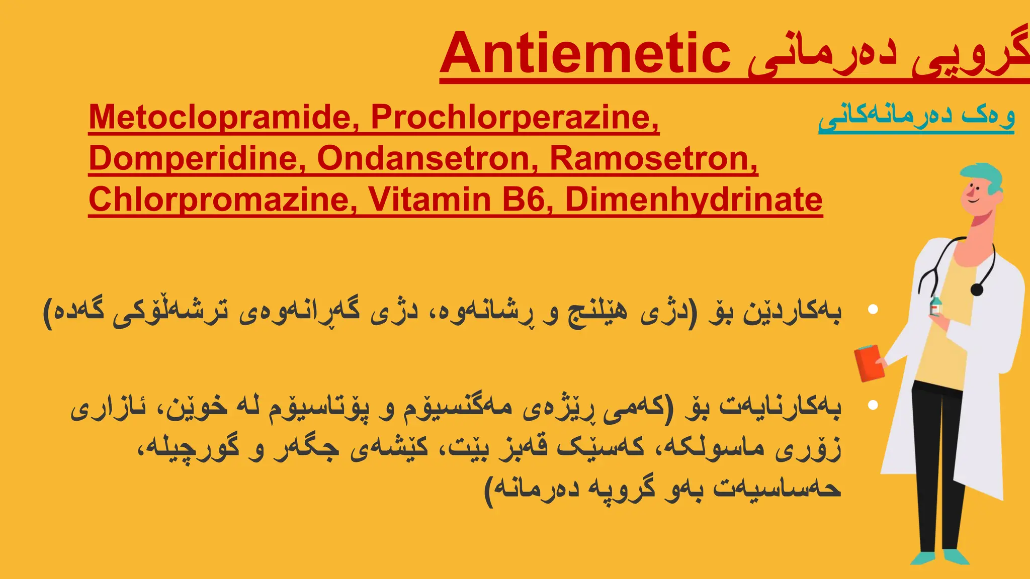 ‫دەرمانی‬ ‫گروپی‬
Antiemetic
Metoclopramide, Prochlorperazine,
Domperidine, Ondansetron, Ramosetron,
Chlorpromazine, Vitamin B6, Dimenhydrinate
‫دەرمانەکانی‬ ‫وەک‬
•
‫بۆ‬ ‫بەکاردێن‬
(
‫گەدە‬ ‫ترشەڵۆکی‬ ‫گەڕانەوەی‬ ‫دژی‬ ،‫ڕشانەوە‬ ‫و‬ ‫هێلنج‬ ‫دژی‬
)
•
‫بۆ‬ ‫بەکارنایەت‬
(
‫ئازاری‬ ،‫خوێن‬ ‫لە‬ ‫پۆتاسیۆم‬ ‫و‬ ‫مەگنسیۆم‬ ‫ڕێژەی‬ ‫کەمی‬
،‫گورچیلە‬ ‫و‬ ‫جگەر‬ ‫کێشەی‬ ،‫بێت‬ ‫قەبز‬ ‫کەسێک‬ ،‫ماسولکە‬ ‫زۆری‬
‫دەرمانە‬ ‫گروپە‬ ‫بەو‬ ‫حەساسیەت‬
)
 