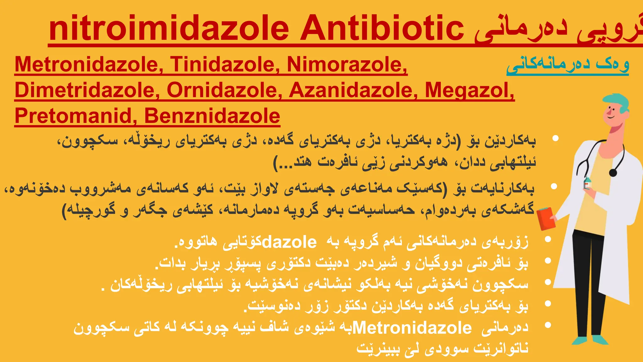 ‫دەرمانی‬ ‫گروپی‬
nitroimidazole Antibiotic
Metronidazole, Tinidazole, Nimorazole,
Dimetridazole, Ornidazole, Azanidazole, Megazol,
Pretomanid, Benznidazole
‫دەرمانەکانی‬ ‫وەک‬
•
‫بۆ‬ ‫بەکاردێن‬
(
،‫سکچوون‬ ،‫ریخۆڵە‬ ‫بەکتریای‬ ‫دژی‬ ،‫گەدە‬ ‫بەکتریای‬ ‫دژی‬ ،‫بەکتریا‬ ‫دژە‬
‫هتد‬ ‫ئافرەت‬ ‫زێی‬ ‫هەوکردنی‬ ،‫ددان‬ ‫ئیلتهابی‬
)...
•
‫بە‬ ‫گروپە‬ ‫ئەم‬ ‫دەرمانەکانی‬ ‫زۆربەی‬
dazole
‫هاتووە‬ ‫کۆتایی‬
.
•
‫بدات‬ ‫بڕیار‬ ‫پسپۆڕ‬ ‫دکتۆری‬ ‫دەبێت‬ ‫شیردەر‬ ‫و‬ ‫دووگیان‬ ‫ئافرەتی‬ ‫بۆ‬
.
•
‫ریخۆڵەکان‬ ‫ئیلتهابی‬ ‫بۆ‬ ‫نەخۆشیە‬ ‫نیشانەی‬ ‫بەلکو‬ ‫نیە‬ ‫نەخۆشی‬ ‫سکچوون‬
.
•
‫دەنوسێت‬ ‫زۆر‬ ‫دکتۆر‬ ‫بەکاردێن‬ ‫گەدە‬ ‫بەکتریای‬ ‫بۆ‬
.
•
‫دەرمانی‬
Metronidazole
‫سکچوون‬ ‫کاتی‬ ‫لە‬ ‫چوونکە‬ ‫نییە‬ ‫شاف‬ ‫شێوەی‬ ‫بە‬
‫ببینرێت‬ ‫لێ‬ ‫سوودی‬ ‫ناتوانرێت‬
•
‫بۆ‬ ‫بەکارنایەت‬
(
،‫دەخۆنەوە‬ ‫مەشرووب‬ ‫کەسانەی‬ ‫ئەو‬ ،‫بێت‬ ‫الواز‬ ‫جەستەی‬ ‫مەناعەی‬ ‫کەسێک‬
‫گورچیلە‬ ‫و‬ ‫جگەر‬ ‫کێشەی‬ ،‫دەمارمانە‬ ‫گروپە‬ ‫بەو‬ ‫حەساسیەت‬ ،‫بەردەوام‬ ‫گەشکەی‬
)
 