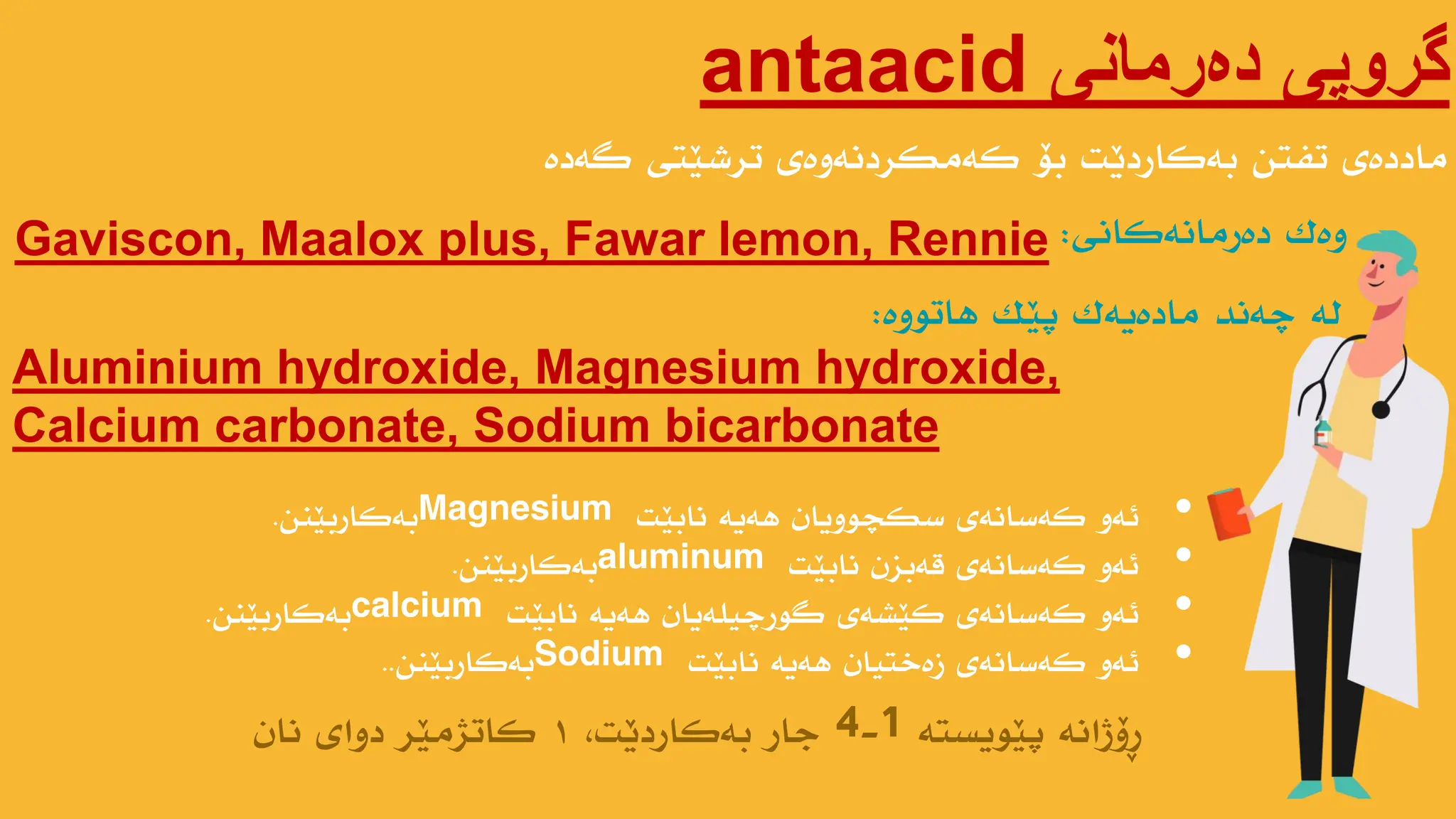 ‫دەرمانی‬ ‫گروپی‬
antaacid
‫گەدە‬ ‫ترضێتی‬ ‫کەهکردًەوەی‬ ‫بۆ‬ ‫بەکاردێت‬ ‫تفتي‬ ‫هاددەی‬
Gaviscon, Maalox plus, Fawar lemon, Rennie ‫وەک‬
‫دەرهاًەکاًی‬
:
‫پێىیستە‬ ‫ڕۆژاًە‬
4-1
،‫بەکاردێت‬ ‫جار‬
1
‫ًاى‬ ‫دوای‬ ‫کاتژهێر‬
‫پێک‬ ‫هادەیەک‬ ‫چەًذ‬ ‫لە‬
‫هاتىوە‬
:
Aluminium hydroxide, Magnesium hydroxide,
Calcium carbonate, Sodium bicarbonate
•
‫ًابێت‬ ‫هەیە‬ ‫سکچىویاى‬ ‫کەساًەی‬ ‫ئەو‬
Magnesium
‫بەکاربێٌي‬
.
•
‫ًابێت‬ ‫قەبسى‬ ‫کەساًەی‬ ‫ئەو‬
aluminum
‫بەکاربێٌي‬
.
•
‫ًابێت‬ ‫هەیە‬ ‫گىرچیلەیاى‬ ‫کێطەی‬ ‫کەساًەی‬ ‫ئەو‬
calcium
‫بەکاربێٌي‬
.
•
‫ًابێت‬ ‫هەیە‬ ‫زەختیاى‬ ‫کەساًەی‬ ‫ئەو‬
Sodium
‫بەکاربێٌي‬
..
 