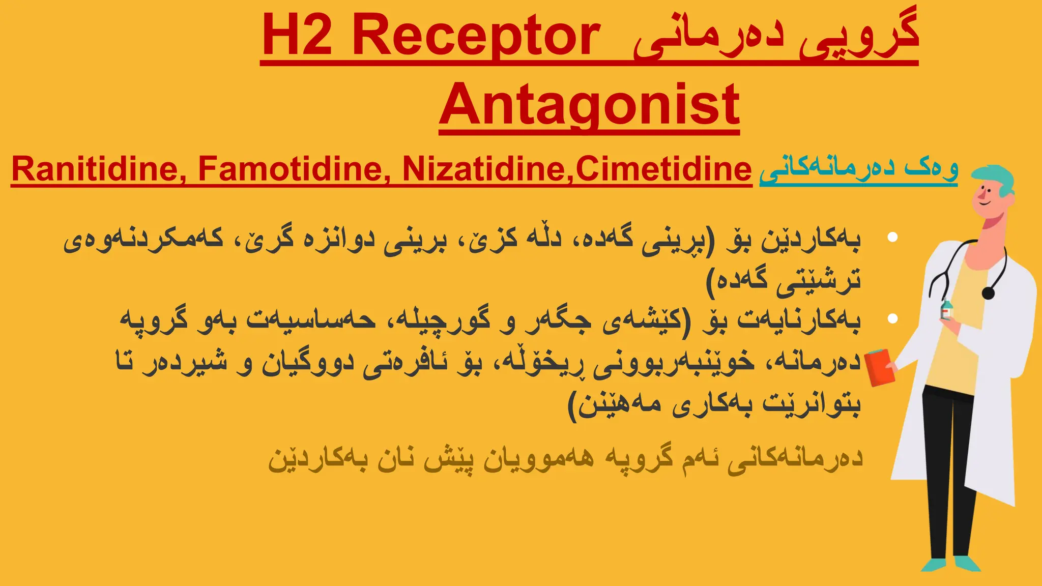 ‫دەرمانی‬ ‫گروپی‬
Receptor
2
H
Antagonist
Ranitidine, Famotidine, Nizatidine,Cimetidine ‫وەک‬
‫دەرمانەکانی‬
•
‫بۆ‬ ‫بەکاردێن‬
(
‫کەمکردنەوەی‬ ،‫گرێ‬ ‫دوانزە‬ ‫برینی‬ ،‫کزێ‬ ‫دڵە‬ ،‫گەدە‬ ‫بڕینی‬
‫گەدە‬ ‫ترشێتی‬
)
•
‫بۆ‬ ‫بەکارنایەت‬
(
‫گروپە‬ ‫بەو‬ ‫حەساسیەت‬ ،‫گورچیلە‬ ‫و‬ ‫جگەر‬ ‫کێشەی‬
‫تا‬ ‫شیردەر‬ ‫و‬ ‫دووگیان‬ ‫ئافرەتی‬ ‫بۆ‬ ،‫ڕیخۆڵە‬ ‫خوێنبەربوونی‬ ،‫دەرمانە‬
‫مەهێنن‬ ‫بەکاری‬ ‫بتوانرێت‬
)
‫بەکاردێن‬ ‫نان‬ ‫پێش‬ ‫هەموویان‬ ‫گروپە‬ ‫ئەم‬ ‫دەرمانەکانی‬
 