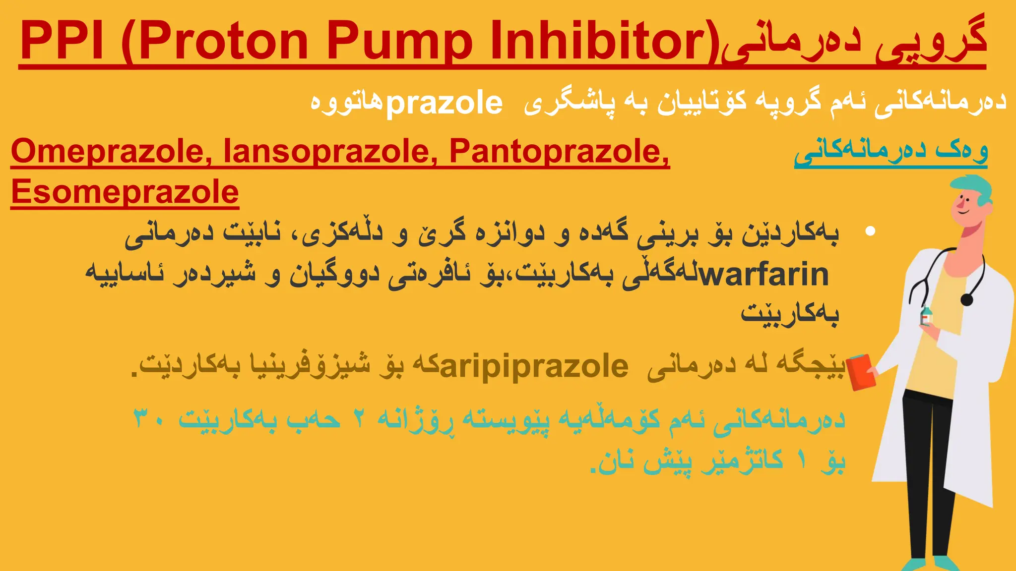 ‫دەرمانی‬ ‫گروپی‬
PPI (Proton Pump Inhibitor)
‫پاشگری‬ ‫بە‬ ‫کۆتاییان‬ ‫گروپە‬ ‫ئەم‬ ‫دەرمانەکانی‬
prazole
‫هاتووە‬
Omeprazole, Iansoprazole, Pantoprazole,
Esomeprazole
‫دەرمانەکانی‬ ‫وەک‬
•
‫دەرمانی‬ ‫نابێت‬ ،‫دڵەکزی‬ ‫و‬ ‫گرێ‬ ‫دوانزە‬ ‫و‬ ‫گەدە‬ ‫برینی‬ ‫بۆ‬ ‫بەکاردێن‬
warfarin
‫ئاساییە‬ ‫شیردەر‬ ‫و‬ ‫دووگیان‬ ‫ئافرەتی‬ ‫بۆ‬،‫بەکاربێت‬ ‫لەگەڵی‬
‫بەکاربێت‬
‫دەرمانی‬ ‫لە‬ ‫بێجگە‬
aripiprazole
‫بەکاردێت‬ ‫شیزۆفرینیا‬ ‫بۆ‬ ‫کە‬
.
‫ڕۆژانە‬ ‫پێویستە‬ ‫کۆمەڵەیە‬ ‫ئەم‬ ‫دەرمانەکانی‬
2
‫بەکاربێت‬ ‫حەب‬
30
‫بۆ‬
1
‫نان‬ ‫پێش‬ ‫کاتژمێر‬
.
 