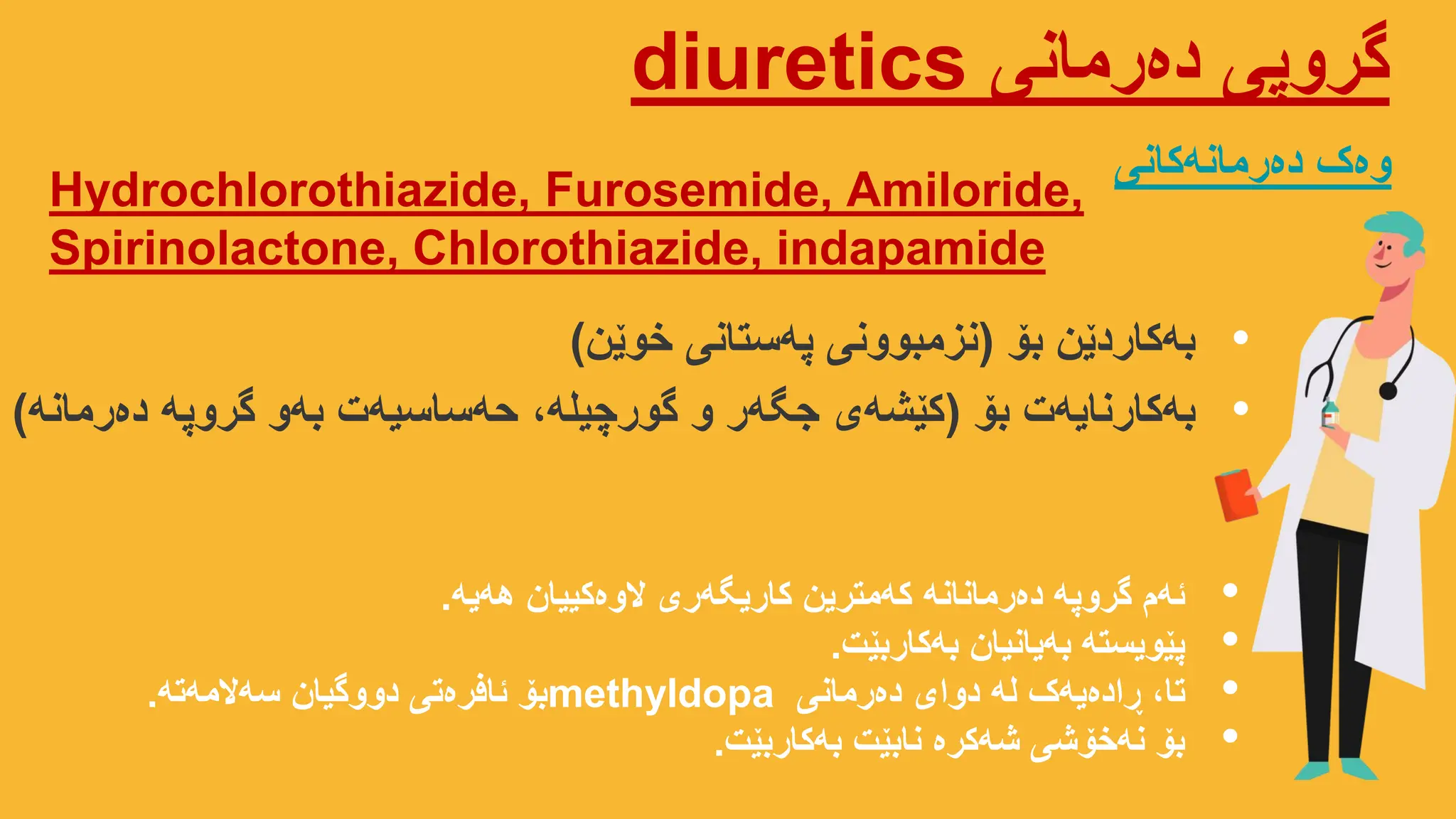 ‫دەرمانی‬ ‫گروپی‬
diuretics
Hydrochlorothiazide, Furosemide, Amiloride,
Spirinolactone, Chlorothiazide, indapamide
‫دەرمانەکانی‬ ‫وەک‬
•
‫بۆ‬ ‫بەکاردێن‬
(
‫خوێن‬ ‫ستانی‬‫پە‬ ‫نزمبوونی‬
)
•
‫هەیە‬ ‫الوەکییان‬ ‫کاریگەری‬ ‫کەمترین‬ ‫دەرمانانە‬ ‫گروپە‬ ‫ئەم‬
.
•
‫بەکاربێت‬ ‫بەیانیان‬ ‫پێویستە‬
.
•
‫دەرمانی‬ ‫دوای‬ ‫لە‬ ‫ڕادەیەک‬ ،‫تا‬
methyldopa
‫سەالمەتە‬ ‫دووگیان‬ ‫ئافرەتی‬ ‫بۆ‬
.
•
‫بەکاربێت‬ ‫نابێت‬ ‫شەکرە‬ ‫نەخۆشی‬ ‫بۆ‬
.
•
‫بۆ‬ ‫بەکارنایەت‬
(
‫دەرمانە‬ ‫گروپە‬ ‫بەو‬ ‫حەساسیەت‬ ،‫گورچیلە‬ ‫و‬ ‫جگەر‬ ‫کێشەی‬
)
 