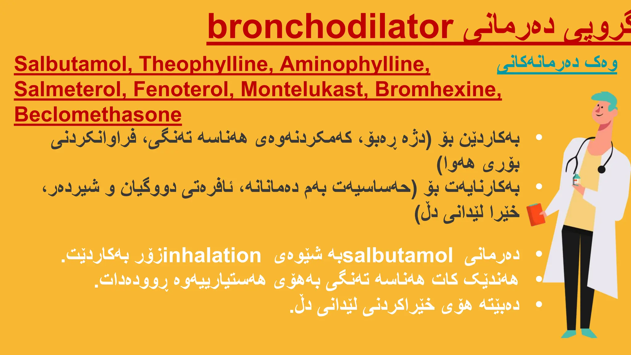 ‫دەرمانی‬ ‫گروپی‬
bronchodilator
Salbutamol, Theophylline, Aminophylline,
Salmeterol, Fenoterol, Montelukast, Bromhexine,
Beclomethasone
‫دەرمانەکانی‬ ‫وەک‬
•
‫بۆ‬ ‫بەکاردێن‬
(
‫فراوانکردنی‬ ،‫تەنگی‬ ‫هەناسە‬ ‫کەمکردنەوەی‬ ،‫ڕەبۆ‬ ‫دژە‬
‫هەوا‬ ‫بۆری‬
)
•
‫دەرمانی‬
salbutamol
‫شێوەی‬ ‫بە‬
inhalation
‫بەکاردێت‬ ‫زۆر‬
.
•
‫ڕوودەدات‬ ‫هەستیارییەوە‬ ‫بەهۆی‬ ‫تەنگی‬ ‫هەناسە‬ ‫کات‬ ‫هەندێک‬
.
•
‫دڵ‬ ‫لێدانی‬ ‫خێراکردنی‬ ‫هۆی‬ ‫دەبێتە‬
.
•
‫بۆ‬ ‫بەکارنایەت‬
(
،‫شیردەر‬ ‫و‬ ‫دووگیان‬ ‫ئافرەتی‬ ،‫دەمانانە‬ ‫بەم‬ ‫حەساسیەت‬
‫دڵ‬ ‫لێدانی‬ ‫خێرا‬
)
 