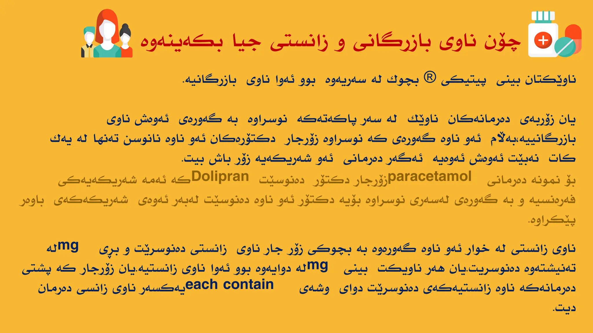 ‫بکەیٌەوە‬ ‫جیا‬ ‫زاًستی‬ ‫و‬ ‫بازرگاًی‬ ‫ًاوی‬ ‫چۆى‬
‫پیتیکی‬ ‫بیٌی‬ ‫ًاوێکتاى‬
®
‫بازرگاًیە‬ ‫ًاوی‬ ‫ئەوا‬ ‫بىو‬ ‫سەریەوە‬ ‫لە‬ ‫بچىک‬
.
‫ًاوی‬ ‫ئەوەش‬ ‫گەورەی‬ ‫بە‬ ‫ًىسراوە‬ ‫پاکەتەکە‬ ‫سەر‬ ‫لە‬ ‫ًاوێک‬ ‫دەرهاًەکاى‬ ‫زۆربەی‬ ‫یاى‬
‫یەک‬ ‫لە‬ ‫تەًها‬ ‫ًاًىسي‬ ‫ًاوە‬ ‫ئەو‬ ‫دکتۆرەکاى‬ ‫زۆرجار‬ ‫ًىسراوە‬ ‫کە‬ ‫گەورەی‬ ‫ًاوە‬ ‫ئەو‬ ‫بەاڵم‬،‫بازرگاًییە‬
‫بیت‬ ‫باش‬ ‫زۆر‬ ‫ضەریکەیە‬ ‫ئەو‬ ‫دەرهاًی‬ ‫ئەگەر‬ ‫ئەوەیە‬ ‫ئەوەش‬ ‫ًەبێت‬ ‫کات‬
.
‫دەرهاًی‬ ‫ًوىًە‬ ‫بۆ‬
paracetamol
‫دەًىسێت‬ ‫دکتۆر‬ ‫زۆرجار‬
Dolipran
‫ضەریکەیەکی‬ ‫ئەهە‬ ‫کە‬
‫باوەر‬ ‫ضەریکەکەی‬ ‫ئەوەی‬ ‫لەبەر‬ ‫دەًىسێت‬ ‫ًاوە‬ ‫ئەو‬ ‫دکتۆر‬ ‫بۆیە‬ ‫ًىسراوە‬ ‫لەسەری‬ ‫گەورەی‬ ‫بە‬ ‫و‬ ‫فەرەًسیە‬
‫پێکراوە‬
.
‫بڕی‬ ‫و‬ ‫دەًىسرێت‬ ‫زاًستی‬ ‫ًاوی‬ ‫جار‬ ‫زۆر‬ ‫بچىکی‬ ‫بە‬ ‫گەورەوە‬ ‫ًاوە‬ ‫ئەو‬ ‫خىار‬ ‫لە‬ ‫زاًستی‬ ‫ًاوی‬
mg
‫لە‬
‫دەًىسریت‬ ‫تەًیطتەوە‬
.
‫بیٌی‬ ‫ًاویکت‬ ‫هەر‬ ‫یاى‬
mg
‫زاًستیە‬ ‫ًاوی‬ ‫ئەوا‬ ‫بىو‬ ‫دوایەوە‬ ‫لە‬
.
‫پطتی‬ ‫کە‬ ‫زۆرجار‬ ‫یاى‬
‫وضەی‬ ‫دوای‬ ‫دەًىسرێت‬ ‫زاًستیەکەی‬ ‫ًاوە‬ ‫دەرهاًەکە‬
each contain
‫دەرهاى‬ ‫زاًسی‬ ‫ًاوی‬ ‫یەکسەر‬
‫دیت‬
.
 