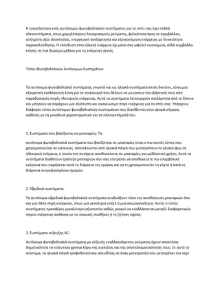 Η εγκατάσταση ενός αυτόνομου φωτοβολταϊκού συστήματος για το σπίτι σας έχει πολλά
πλεονεκτήματα, όπως χαμηλότερους λογαριασμούς ρεύματος, φιλικότητα προς το περιβάλλον,
αυξημένη αξία ιδιοκτησίας, ενεργειακή ανεξαρτησία και εξοικονόμηση ενέργειας με δυνατότητα
παρακολούθησης. Η επένδυση στην ηλιακή ενέργεια όχι μόνο σας ωφελεί οικονομικά, αλλά συμβάλλει
επίσης σε ένα βιώσιμο μέλλον για τις επόμενες γενιές.
Τύποι Φωτοβολταϊκών Αυτόνομων Συστημάτων
Τα αυτόνομα φωτοβολταϊκά συστήματα, γνωστά και ως ηλιακά συστήματα εκτός δικτύου, είναι μια
εξαιρετική εναλλακτική λύση για τα νοικοκυριά που θέλουν να μειώσουν την εξάρτησή τους από
παραδοσιακές πηγές ηλεκτρικής ενέργειας. Αυτά τα συστήματα λειτουργούν ανεξάρτητα από το δίκτυο
και μπορούν να παρέχουν μια αξιόπιστη και ανανεώσιμη πηγή ενέργειας για το σπίτι σας. Υπάρχουν
διάφοροι τύποι αυτόνομων φωτοβολταϊκών συστημάτων που διατίθενται στην αγορά σήμερα,
καθένας με τα μοναδικά χαρακτηριστικά και τα πλεονεκτήματά του.
1. Συστήματα που βασίζονται σε μπαταρίες: Τα
αυτόνομα φωτοβολταϊκά συστήματα που βασίζονται σε μπαταρίες είναι ο πιο κοινός τύπος που
χρησιμοποιείται σε κατοικίες. Αποτελούνται από ηλιακά πάνελ που μετατρέπουν το ηλιακό φως σε
ηλεκτρική ενέργεια, η οποία στη συνέχεια αποθηκεύεται σε μπαταρίες για μελλοντική χρήση. Αυτά τα
συστήματα διαθέτουν τράπεζα μπαταριών που σας επιτρέπει να αποθηκεύετε την υπερβολική
ενέργεια που παράγεται κατά τη διάρκεια της ημέρας και να τη χρησιμοποιείτε τη νύχτα ή κατά τη
διάρκεια συννεφιασμένων ημερών.
2. Υβριδικά συστήματα:
Τα αυτόνομα υβριδικά φωτοβολταϊκά συστήματα συνδυάζουν τόσο την αποθήκευση μπαταριών όσο
και μια άλλη πηγή ενέργειας, όπως μια γεννήτρια ντίζελ ή μια ανεμογεννήτρια. Αυτός ο τύπος
συστήματος προσφέρει μεγαλύτερη αξιοπιστία καθώς μπορεί να εναλλάσσεται μεταξύ διαφορετικών
πηγών ενέργειας ανάλογα με τις καιρικές συνθήκες ή τη ζήτηση ισχύος.
3. Συστήματα σύζευξης AC:
Αυτόνομα φωτοβολταϊκά συστήματα με σύζευξη εναλλασσόμενου ρεύματος έχουν αποκτήσει
δημοτικότητα τα τελευταία χρόνια λόγω της ευελιξίας και της αποτελεσματικότητάς τους. Σε αυτό το
σύστημα, τα ηλιακά πάνελ τροφοδοτούνται απευθείας σε έναν μετατροπέα που μετατρέπει την ισχύ
 