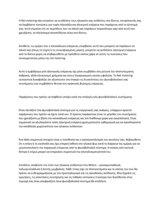 Η Net metering σάς επιτρέπει να συνδέσετε τους ηλιακούς σας συλλέκτες στο δίκτυο, επιτρέποντάς σας
να λαμβάνετε πιστώσεις για τυχόν πλεονάζουσα ηλεκτρική ενέργεια που παράγεται από το σύστημά
σας. Αυτό σημαίνει ότι σε περιόδους που τα πάνελ σας παράγουν περισσότερη ισχύ από αυτή που
χρειάζεστε, το πλεόνασμα αποστέλλεται πίσω στο δίκτυο.
Αντίθετα, τις ημέρες που η κατανάλωση ενέργειας υπερβαίνει αυτή που μπορούν να παράγουν τα
πάνελ σας (όπως τη νύχτα ή τις συννεφιασμένες μέρες), μπορείτε να αντλήσετε ηλεκτρική ενέργεια
από το δίκτυο χωρίς να επιβαρυνθείτε με πρόσθετο κόστος χάρη σε αυτές τις πιστώσεις που
συσσωρεύονται μέσω της net metering.
Αυτή η αμφίδρομη ροή ηλεκτρικής ενέργειας όχι μόνο συμβάλλει στη μείωση του αποτυπώματος
άνθρακα, αλλά εξοικονομεί χρήματα και στους λογαριασμούς κοινής ωφελείας. Το Net metering
ουσιαστικά διασφαλίζει ότι αξιοποιείτε στο έπακρο τις δυνατότητες του φωτοβολταϊκού σας
συστήματος ενώ συμβάλλετε θετικά στις πρακτικές βιώσιμης ενέργειας.
Παράγοντες που πρέπει να ληφθούν υπόψη κατά την επιλογή ενός φωτοβολταϊκού συστήματος
Όταν εξετάζετε ένα φωτοβολταϊκό σύστημα για τις ενεργειακές σας ανάγκες, υπάρχουν αρκετοί
παράγοντες που πρέπει να έχετε κατά νου. Ο πρώτος παράγοντας είναι το μέγεθος του συστήματος
που χρειάζεστε με βάση την κατανάλωση ενέργειας και τον διαθέσιμο χώρο για εγκατάσταση. Είναι
σημαντικό να αξιολογήσετε πόση ηλεκτρική ενέργεια χρησιμοποιείτε καθημερινά για να προσδιορίσετε
την κατάλληλη χωρητικότητα των ηλιακών συλλεκτών.
Ένα άλλο σημαντικό στοιχείο είναι η τοποθεσία και ο προσανατολισμός του ακινήτου σας. Βεβαιωθείτε
ότι η στέγη ή το οικόπεδό σας έχει επαρκή έκθεση στο ηλιακό φως κατά τη διάρκεια της ημέρας για να
μεγιστοποιήσετε την παραγωγή ενέργειας από το φωτοβολταϊκό σύστημα. Η σκίαση από κοντινά
δέντρα ή κτίρια μπορεί να επηρεάσει σημαντικά την αποτελεσματικότητά του.
Επιπλέον, σκεφτείτε τον τύπο των ηλιακών συλλεκτών που θέλετε – μονοκρυσταλλικά,
πολυκρυσταλλικά ή λεπτής μεμβράνης. Κάθε τύπος έχει τα πλεονεκτήματα και το κόστος του που θα
πρέπει να ευθυγραμμίζονται με τον προϋπολογισμό και τις προσδοκίες απόδοσης. Μην ξεχνάτε τις
εγγυήσεις, τις απαιτήσεις συντήρησης και τις πιθανές εκπτώσεις ή κίνητρα που διατίθενται στην
περιοχή σας όταν αποφασίζετε ποιο φωτοβολταϊκό σύστημα θα επιλέξετε.
 