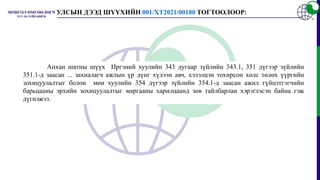 Анхан шатны шүүх Иргэний хуулийн 343 дугаар зүйлийн 343.1, 351 дүгээр зүйлийн
351.1-д заасан ... захиалагч ажлын үр дүнг хүлээн авч, хэлэлцэн тохирсон хөлс төлөх үүргийн
зохицуулалтыг болон мөн хуулийн 354 дүгээр зүйлийн 354.1-д заасан ажил гүйцэтгэгчийн
барьцааны эрхийн зохицуулалтыг маргааны харилцаанд зөв тайлбарлан хэрэглэсэн байна гэж
дүгнэжээ.
УЛСЫН ДЭЭД ШҮҮХИЙН 001/ХТ2021/00180 ТОГТООЛООР:
 