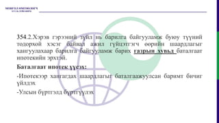 354.2.Хэрэв гэрээний зүйл нь барилга байгууламж буюу түүний
тодорхой хэсэг байвал ажил гүйцэтгэгч өөрийн шаардлагыг
хангуулахаар барилга байгууламж барих газрын хувьд баталгаат
ипотекийн эрхтэй.
Баталгаат ипотек үүсэх:
-Ипотекээр хангагдах шаардлагыг баталгаажуулсан баримт бичиг
үйлдэх
-Улсын бүртгэлд бүртгүүлэх
 