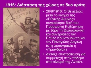 1916: Διάσπαση της χώρας σε δυο κράτη
• 26/9/1916: Ο Βενιζέλος
μετά το κίνημα της
«Εθνικής Άμυνας»
συγκρότησε δική του
Προσωρινή Κυβέρνηση
με έδρα τη Θεσσαλονίκη
και συνεργάτες τον
Παύλο Κουντουριώτη και
τον Παναγιώτη Δαγκλή
(στη φωτογραφία η
«Τριανδρία»)
• Διέταξε επιστράτευση για
συμμετοχή στον πόλεμο
στο πλευρό της Αντάντ.
 