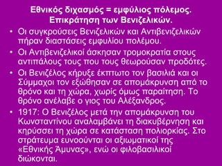 Εθνικός διχασμός = εμφύλιος πόλεμος.
Επικράτηση των Βενιζελικών.
• Οι συγκρούσεις Βενιζελικών και Αντιβενιζελικών
πήραν διαστάσεις εμφυλίου πολέμου.
• Οι Αντιβενιζελικοί άσκησαν τρομοκρατία στους
αντιπάλους τους που τους θεωρούσαν προδότες.
• Οι Βενιζέλος κήρυξε έκπτωτο τον βασιλιά και οι
Σύμμαχοι τον εξώθησαν σε απομάκρυνση από το
θρόνο και τη χώρα, χωρίς όμως παραίτηση. Το
θρόνο ανέλαβε ο γιος του Αλέξανδρος.
• 1917: Ο Βενιζέλος μετά την απομάκρυνση του
Κωνσταντίνου αναλαμβάνει τη διακυβέρνηση και
κηρύσσει τη χώρα σε κατάσταση πολιορκίας. Στο
στράτευμα ευνοούνται οι αξιωματικοί της
«Εθνικής Άμυνας», ενώ οι φιλοβασιλικοί
διώκονται.
 