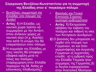 Σύγκρουση Βενιζέλου-Κωνσταντίνου για τη συμμετοχή
της Ελλάδας στον α΄ παγκόσμιο πόλεμο
• Βενιζέλος: συμμετοχή της
Ελλάδας στο πλευρό της
Αντάντ
• Αιτίες: 1) Η Ελλάδα, ως
ναυτική χώρα πρέπει να
συμμαχήσει με την Αντάντ,
όπου ανήκουν χώρες με
ναυτική ισχύ (π.χ. Αγγλία),
που κατά τη γνώμη του θα
επικρατήσουν στον πόλεμο.
2) Η συμμαχία της Ελλάδας με
τους νικητές θα αποφέρει
εδαφικά οφέλη μετά το
τέλος του πολέμου
(παραχώρηση στην Ελλάδα
περιοχών της Μ. Ασίας με
ελληνικούς πληθυσμούς).
• Βασιλιάς και Γενικό
Επιτελείο Στρατού:
αυστηρή ουδετερότητα
• Αιτίες: 1) Εκτιμούσαν
αβέβαιη την έκβαση του
πολέμου και πιθανή τη νίκη
των Κεντρικών Δυνάμεων.
2) Ο βασιλιάς δεν μπορούσε να
ταχθεί στο πλευρό των
Γερμανών, αν και ήταν
γερμανόφιλος και συγγενής
Γερμανών εξ αγχιστείας,
επειδή : α) η εχθρική προς
την Ελλάδα Τουρκία ήταν
σύμμαχος της Γερμανίας β)
οι Άγγλοι κυριαρχούσαν
στην Ανατολική Μεσόγειο.
 