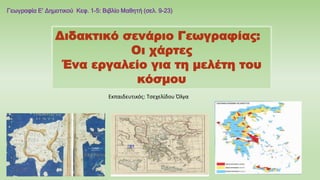 Διδακτικό σενάριο Γεωγραφίας:
Οι χάρτες
Ένα εργαλείο για τη μελέτη του
κόσμου
Γεωγραφία Ε’ Δημοτικού Κεφ. 1-5: Βιβλίο Μαθητή (σελ. 9-23)
Εκπαιδευτικός: Τσεχελίδου Όλγα
 