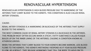 RENOVASCULAR HYPERTENSION
RENOVASCULAR HYPERTENSION IS HIGH BLOOD PRESSURE DUE TO NARROWING OF THE
ARTERIES THAT CARRY BLOOD TO THE KIDNEYS. THIS CONDITION IS ALSO CALLED RENAL
ARTERY STENOSIS.
CAUSES
RENAL ARTERY STENOSIS IS A NARROWING OR BLOCKAGE OF THE ARTERIES THAT SUPPLY
BLOOD TO THE KIDNEYS.
THE MOST COMMON CAUSE OF RENAL ARTERY STENOSIS IS A BLOCKAGE IN THE ARTERIES.
THIS PROBLEM MOST OFTEN OCCURS WHEN A STICKY, FATTY SUBSTANCE CALLED PLAQUE
BUILDS UP ON THE INNER LINING OF THE ARTERIES, CAUSING A CONDITION KNOWN AS
ATHEROSCLEROSIS.
WHEN THE ARTERIES THAT CARRY BLOOD TO YOUR KIDNEYS BECOME NARROW, LESS BLOOD
FLOWS TO THE KIDNEYS. THE KIDNEYS MISTAKENLY RESPOND AS IF YOUR BLOOD PRESSURE
 