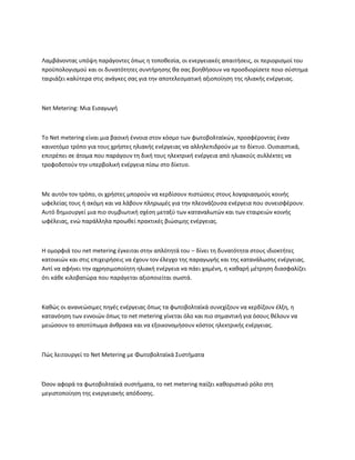Λαμβάνοντας υπόψη παράγοντες όπως η τοποθεσία, οι ενεργειακές απαιτήσεις, οι περιορισμοί του
προϋπολογισμού και οι δυνατότητες συντήρησης θα σας βοηθήσουν να προσδιορίσετε ποιο σύστημα
ταιριάζει καλύτερα στις ανάγκες σας για την αποτελεσματική αξιοποίηση της ηλιακής ενέργειας.
Net Metering: Μια Εισαγωγή
Το Net metering είναι μια βασική έννοια στον κόσμο των φωτοβολταϊκών, προσφέροντας έναν
καινοτόμο τρόπο για τους χρήστες ηλιακής ενέργειας να αλληλεπιδρούν με το δίκτυο. Ουσιαστικά,
επιτρέπει σε άτομα που παράγουν τη δική τους ηλεκτρική ενέργεια από ηλιακούς συλλέκτες να
τροφοδοτούν την υπερβολική ενέργεια πίσω στο δίκτυο.
Με αυτόν τον τρόπο, οι χρήστες μπορούν να κερδίσουν πιστώσεις στους λογαριασμούς κοινής
ωφελείας τους ή ακόμη και να λάβουν πληρωμές για την πλεονάζουσα ενέργεια που συνεισφέρουν.
Αυτό δημιουργεί μια πιο συμβιωτική σχέση μεταξύ των καταναλωτών και των εταιρειών κοινής
ωφέλειας, ενώ παράλληλα προωθεί πρακτικές βιώσιμης ενέργειας.
Η ομορφιά του net metering έγκειται στην απλότητά του – δίνει τη δυνατότητα στους ιδιοκτήτες
κατοικιών και στις επιχειρήσεις να έχουν τον έλεγχο της παραγωγής και της κατανάλωσης ενέργειας.
Αντί να αφήνει την αχρησιμοποίητη ηλιακή ενέργεια να πάει χαμένη, η καθαρή μέτρηση διασφαλίζει
ότι κάθε κιλοβατώρα που παράγεται αξιοποιείται σωστά.
Καθώς οι ανανεώσιμες πηγές ενέργειας όπως τα φωτοβολταϊκά συνεχίζουν να κερδίζουν έλξη, η
κατανόηση των εννοιών όπως το net metering γίνεται όλο και πιο σημαντική για όσους θέλουν να
μειώσουν το αποτύπωμα άνθρακα και να εξοικονομήσουν κόστος ηλεκτρικής ενέργειας.
Πώς λειτουργεί το Net Metering με Φωτοβολταϊκά Συστήματα
Όσον αφορά τα φωτοβολταϊκά συστήματα, το net metering παίζει καθοριστικό ρόλο στη
μεγιστοποίηση της ενεργειακής απόδοσης.
 