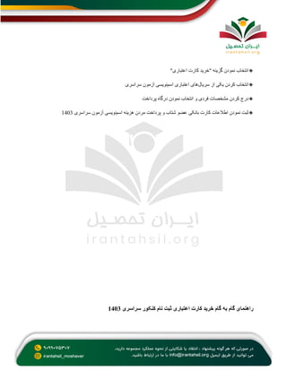 🔸
‫اعتباری‬ ‫کارت‬ ‫"خرید‬ ‫گزینه‬ ‫نمودن‬ ‫انتخاب‬
"
🔸
‫سریال‬ ‫از‬ ‫یکی‬ ‫کردن‬ ‫انتخاب‬
‫اسم‬ ‫اعتباری‬ ‫های‬
‫سراسری‬ ‫آزمون‬ ‫نویسی‬
🔸
‫پرداخت‬ ‫درگاه‬ ‫نمودن‬ ‫انتخاب‬ ‫و‬ ‫فردی‬ ‫مشخصات‬ ‫کردن‬ ‫درج‬
🔸
‫اسم‬ ‫هزینه‬ ‫مردن‬ ‫پرداخت‬ ‫و‬ ‫شتاب‬ ‫عضو‬ ‫بانکی‬ ‫کارت‬ ‫اطالعات‬ ‫نمودن‬ ‫ثبت‬
‫سراسری‬ ‫آزمون‬ ‫نویسی‬
1403
‫به‬ ‫گام‬ ‫راهنمای‬
‫سراسری‬ ‫کنکور‬ ‫نام‬ ‫ثبت‬ ‫اعتباری‬ ‫کارت‬ ‫خرید‬ ‫گام‬
1403
 