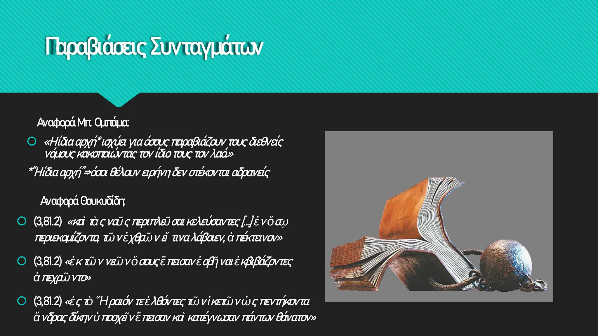 Παραβιάσεις Συνταγμάτων
Αναφορά Μπ. Ομπάμα:
 «Η ίδια αρχή* ισχύει για όσους παραβιάζουν τους διεθνείς
νόμους κακοποιώντας τον ίδιο τους τον λαό.»
*΄΄Η ίδια αρχή΄΄=>όσοι θέλουν ειρήνη δεν στέκονται αδρανείς
Αναφορά Θουκυδίδη:
 (3,81.2) «καὶ τὰς ναῦς περιπλεῦσαι κελεύσαντες […] ἐν ὅσῳ
περιεκομίζοντο, τῶν ἐχθρῶν εἴ τινα λάβοιεν, ἀπέκτεινον»
 (3,81.2) «ἐκ τῶν νεῶν ὅσους ἔπεισαν ἐσβῆναι ἐκβιβάζοντες
ἀπεχρῶντο»
 (3,81.2) «ἐς τὸ Ἥραιόν τε ἐλθόντες τῶν ἱκετῶν ὡς πεντήκοντα
ἄνδρας δίκην ὑποσχεῖν ἔπεισαν καὶ κατέγνωσαν πάντων θάνατον»
 