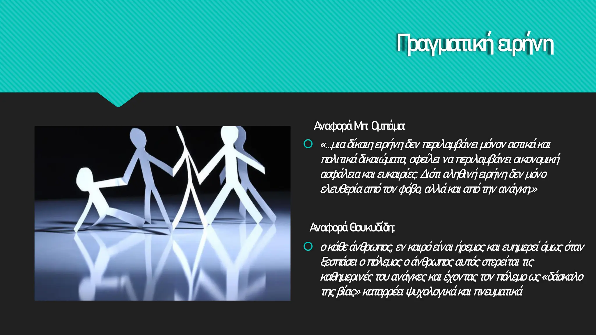 Πραγματική ειρήνη
Αναφορά Θουκυδίδη:
 ο κάθε άνθρωπος, εν καιρό είναι ήρεμος και ευημερεί όμως όταν
ξεσπάσει ο πόλεμος ο άνθρωπος αυτός στερείται τις
καθημερινές του ανάγκες και έχοντας τον πόλεμο ως «δάσκαλο
της βίας» καταρρέει ψυχολογικά και πνευματικά
Αναφορά Μπ. Ομπάμα:
 «…μια δίκαιη ειρήνη δεν περιλαμβάνει μόνον αστικά και
πολιτικά δικαιώματα, οφείλει να περιλαμβάνει οικονομική
ασφάλεια και ευκαιρίες. Διότι αληθινή ειρήνη δεν μόνο
ελευθερία από τον φόβο, αλλά και από την ανάγκη.»
 