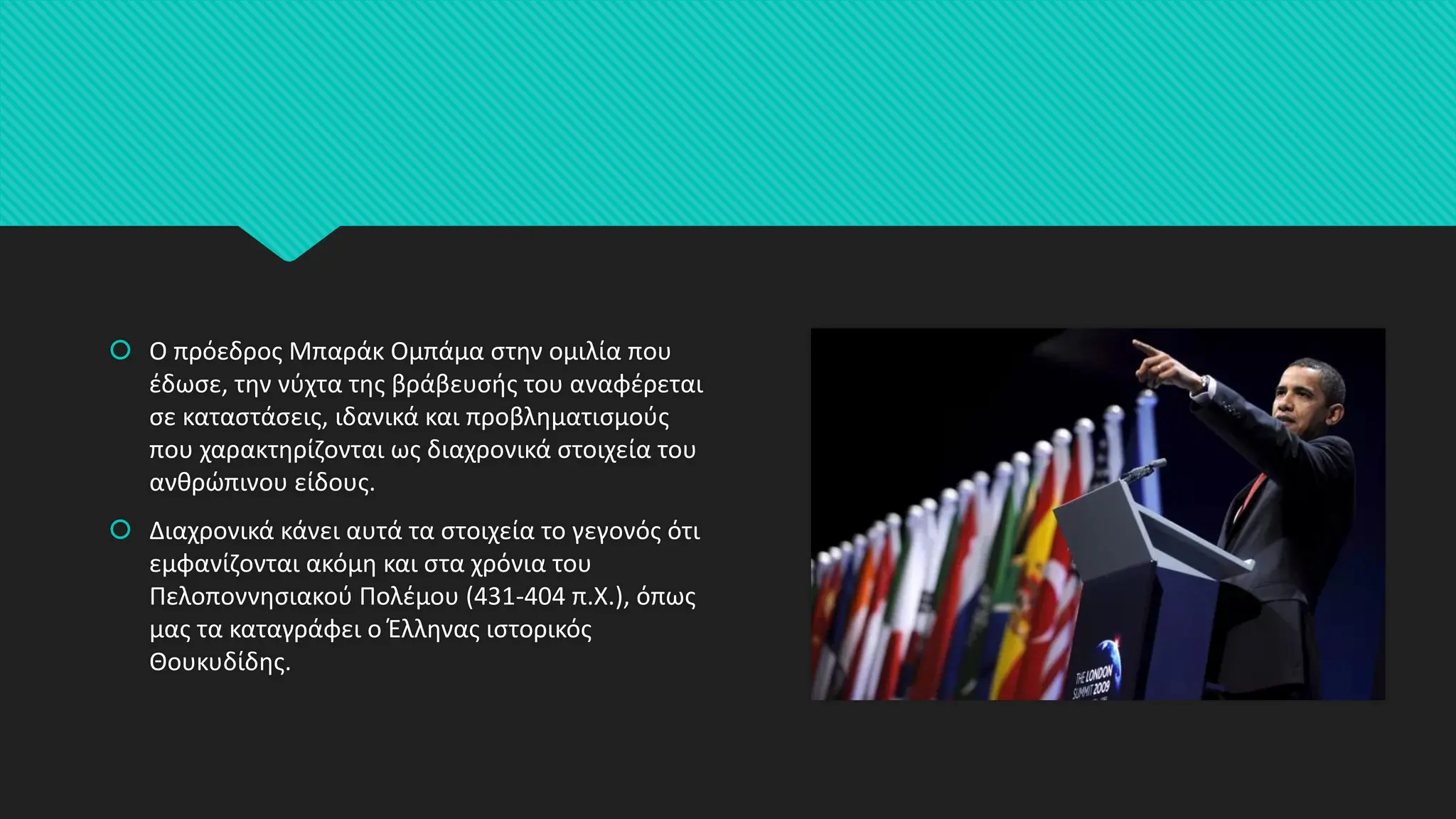  Ο πρόεδρος Μπαράκ Ομπάμα στην ομιλία που
έδωσε, την νύχτα της βράβευσής του αναφέρεται
σε καταστάσεις, ιδανικά και προβληματισμούς
που χαρακτηρίζονται ως διαχρονικά στοιχεία του
ανθρώπινου είδους.
 Διαχρονικά κάνει αυτά τα στοιχεία το γεγονός ότι
εμφανίζονται ακόμη και στα χρόνια του
Πελοποννησιακού Πολέμου (431-404 π.Χ.), όπως
μας τα καταγράφει ο Έλληνας ιστορικός
Θουκυδίδης.
 