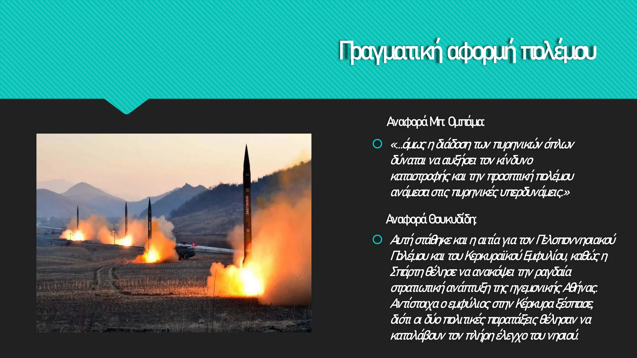 Πραγματική αφορμή πολέμου
Αναφορά Θουκυδίδη:
 Αυτή στάθηκε και η αιτία για τον Πελοποννησιακού
Πολέμου και του Κερκυραϊκού Εμφυλίου, καθώς η
Σπάρτη θέλησε να ανακόψει την ραγδαία
στρατιωτική ανάπτυξη της ηγεμονικής Αθήνας.
Αντίστοιχα ο εμφύλιος στην Κέρκυρα ξέσπασε,
διότι οι δύο πολιτικές παρατάξεις θέλησαν να
καταλάβουν τον πλήρη έλεγχο του νησιού.
Αναφορά Μπ. Ομπάμα:
 «…όμως η διάδοση των πυρηνικών όπλων
δύναται να αυξήσει τον κίνδυνο
καταστροφής και την προοπτική πολέμου
ανάμεσα στις πυρηνικές υπερδυνάμεις.»
 