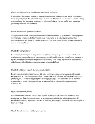 Βήμα 3: Προσδιορισμός της τοποθέτησης των ηλιακών συλλεκτών
Η τοποθέτηση των ηλιακών συλλεκτών είναι ζωτικής σημασίας καθώς επηρεάζει άμεσα την απόδοση
του συστήματός σας. Η ιδανική τοποθεσία για ηλιακούς συλλέκτες είναι μια περιοχή με μέγιστη έκθεση
στο ηλιακό φως όλη την ημέρα. Αποφύγετε τη σκίαση από δέντρα ή κτίρια, καθώς αυτό μπορεί να
μειώσει την απόδοση των πάνελ σας.
Βήμα 4: Εγκατάσταση ηλιακών συλλεκτών
Ξεκινήστε τοποθετώντας τα στηρίγματα στα οποία θα τοποθετηθούν τα ηλιακά πάνελ στην οροφή σας
ή στην επίγεια κατασκευή. Βεβαιωθείτε ότι είναι στερεωμένα με ασφάλεια χρησιμοποιώντας
μπουλόνια ή βίδες. Στη συνέχεια, τοποθετήστε προσεκτικά κάθε πλαίσιο στο αντίστοιχο στήριγμα και
στερεώστε τα στη θέση τους.
Βήμα 5: Σύνδεση μπαταριών
Συνδέστε τις μπαταρίες για να σχηματίσετε μια τράπεζα μπαταριών χρησιμοποιώντας καλώδια και
συνδέσμους που συνιστώνται από τον κατασκευαστή. Βεβαιωθείτε ότι είναι συνδεδεμένα σύμφωνα με
την πολικότητα (θετικός ακροδέκτης σε θετικό ακροδέκτη). Είναι επίσης σημαντικό να τοποθετήσετε
ασφάλειες μεταξύ κάθε σύνδεσης μπαταρίας για λόγους ασφαλείας.
Βήμα 6: Εγκατάσταση ελεγκτή φόρτισης και μετατροπέα
Στη συνέχεια, εγκαταστήστε τον ελεγκτή φόρτισης και τον μετατροπέα σύμφωνα με τις οδηγίες του
κατασκευαστή. Ο ελεγκτής φόρτισης ρυθμίζει τη ροή ηλεκτρικής ενέργειας από τα ηλιακά πάνελ στις
μπαταρίες, ενώ ο μετατροπέας μετατρέπει το συνεχές ρεύμα (DC) που παράγεται από τα πάνελ σε
εναλλασσόμενο ρεύμα (AC) που μπορεί να χρησιμοποιηθεί για την τροφοδοσία των οικιακών
συσκευών σας.
Βήμα 7: Σύνδεση καλωδίωσης
Συνδέστε όλα τα εξαρτήματα καλωδίωσης, συμπεριλαμβανομένων των ηλιακών συλλεκτών, των
μπαταριών, του ελεγκτή φόρτισης και του μετατροπέα, χρησιμοποιώντας καλώδια και υποδοχές
κατάλληλου μεγέθους. Βεβαιωθείτε ότι όλες οι συνδέσεις είναι σφιχτές και ασφαλείς για να αποφύγετε
τυχόν κινδύνους.
Βήμα 8: Δοκιμή και παρακολούθηση συστήματος
 