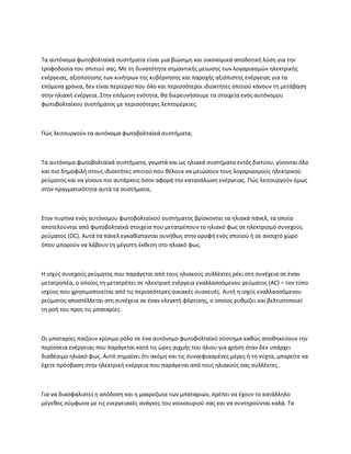 Τα αυτόνομα φωτοβολταϊκά συστήματα είναι μια βιώσιμη και οικονομικά αποδοτική λύση για την
τροφοδοσία του σπιτιού σας. Με τη δυνατότητα σημαντικής μείωσης των λογαριασμών ηλεκτρικής
ενέργειας, αξιοποίησης των κινήτρων της κυβέρνησης και παροχής αξιόπιστης ενέργειας για τα
επόμενα χρόνια, δεν είναι περίεργο που όλο και περισσότεροι ιδιοκτήτες σπιτιού κάνουν τη μετάβαση
στην ηλιακή ενέργεια. Στην επόμενη ενότητα, θα διερευνήσουμε τα στοιχεία ενός αυτόνομου
φωτοβολταϊκού συστήματος με περισσότερες λεπτομέρειες.
Πώς λειτουργούν τα αυτόνομα φωτοβολταϊκά συστήματα;
Τα αυτόνομα φωτοβολταϊκά συστήματα, γνωστά και ως ηλιακά συστήματα εκτός δικτύου, γίνονται όλο
και πιο δημοφιλή στους ιδιοκτήτες σπιτιού που θέλουν να μειώσουν τους λογαριασμούς ηλεκτρικού
ρεύματος και να γίνουν πιο αυτάρκεις όσον αφορά την κατανάλωση ενέργειας. Πώς λειτουργούν όμως
στην πραγματικότητα αυτά τα συστήματα;
Στον πυρήνα ενός αυτόνομου φωτοβολταϊκού συστήματος βρίσκονται τα ηλιακά πάνελ, τα οποία
αποτελούνται από φωτοβολταϊκά στοιχεία που μετατρέπουν το ηλιακό φως σε ηλεκτρισμό συνεχούς
ρεύματος (DC). Αυτά τα πάνελ εγκαθίστανται συνήθως στην οροφή ενός σπιτιού ή σε ανοιχτό χώρο
όπου μπορούν να λάβουν τη μέγιστη έκθεση στο ηλιακό φως.
Η ισχύς συνεχούς ρεύματος που παράγεται από τους ηλιακούς συλλέκτες ρέει στη συνέχεια σε έναν
μετατροπέα, ο οποίος τη μετατρέπει σε ηλεκτρική ενέργεια εναλλασσόμενου ρεύματος (AC) – τον τύπο
ισχύος που χρησιμοποιείται από τις περισσότερες οικιακές συσκευές. Αυτή η ισχύς εναλλασσόμενου
ρεύματος αποστέλλεται στη συνέχεια σε έναν ελεγκτή φόρτισης, ο οποίος ρυθμίζει και βελτιστοποιεί
τη ροή του προς τις μπαταρίες.
Οι μπαταρίες παίζουν κρίσιμο ρόλο σε ένα αυτόνομο φωτοβολταϊκό σύστημα καθώς αποθηκεύουν την
περίσσεια ενέργειας που παράγεται κατά τις ώρες αιχμής του ήλιου για χρήση όταν δεν υπάρχει
διαθέσιμο ηλιακό φως. Αυτό σημαίνει ότι ακόμη και τις συννεφιασμένες μέρες ή τη νύχτα, μπορείτε να
έχετε πρόσβαση στην ηλεκτρική ενέργεια που παράγεται από τους ηλιακούς σας συλλέκτες.
Για να διασφαλιστεί η απόδοση και η μακροζωία των μπαταριών, πρέπει να έχουν το κατάλληλο
μέγεθος σύμφωνα με τις ενεργειακές ανάγκες του νοικοκυριού σας και να συντηρούνται καλά. Τα
 