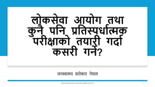 लोकसेवा आयोग तथा
क
ु नै पनन प्रनतस्पर्ाात्मक
परीक्षाको तयारी गर्ाा
कसरी गने?
जनस्वास्थ्य सरोकार नेपाल
www.facebook.com/pubhealthconcern/ 1
 