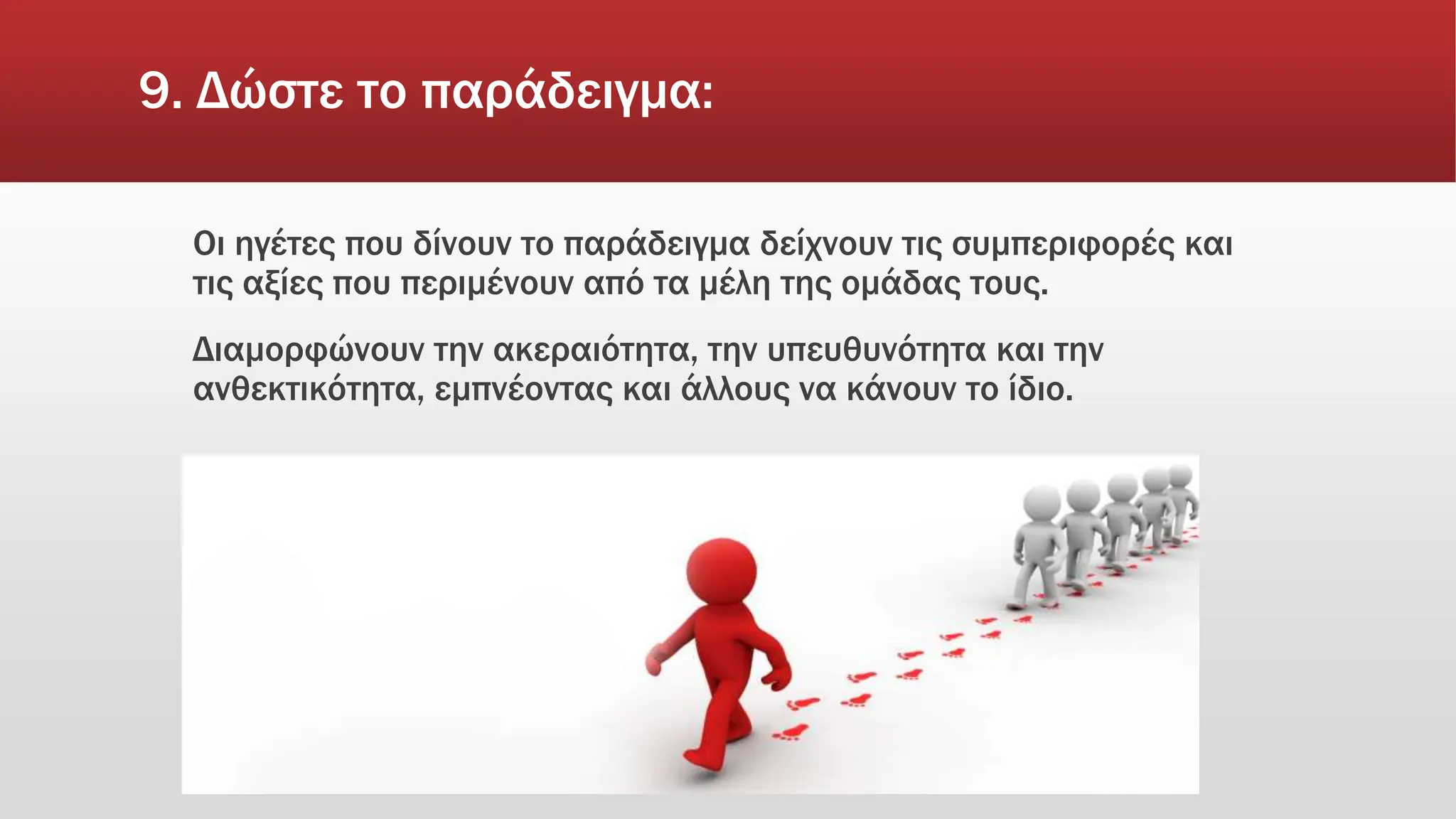 9. Δώστε το παράδειγμα:
Οι ηγέτες που δίνουν το παράδειγμα δείχνουν τις συμπεριφορές και
τις αξίες που περιμένουν από τα μέλη της ομάδας τους.
Διαμορφώνουν την ακεραιότητα, την υπευθυνότητα και την
ανθεκτικότητα, εμπνέοντας και άλλους να κάνουν το ίδιο.
 