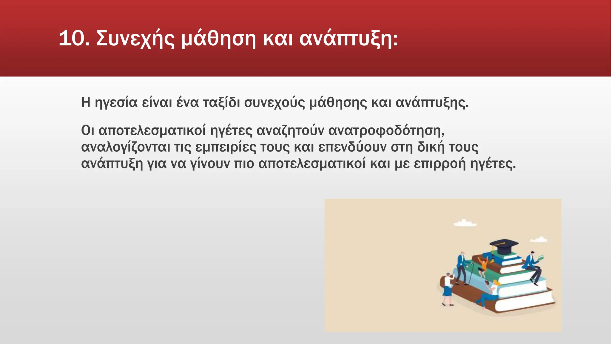 10. Συνεχής μάθηση και ανάπτυξη:
Η ηγεσία είναι ένα ταξίδι συνεχούς μάθησης και ανάπτυξης.
Οι αποτελεσματικοί ηγέτες αναζητούν ανατροφοδότηση,
αναλογίζονται τις εμπειρίες τους και επενδύουν στη δική τους
ανάπτυξη για να γίνουν πιο αποτελεσματικοί και με επιρροή ηγέτες.
 