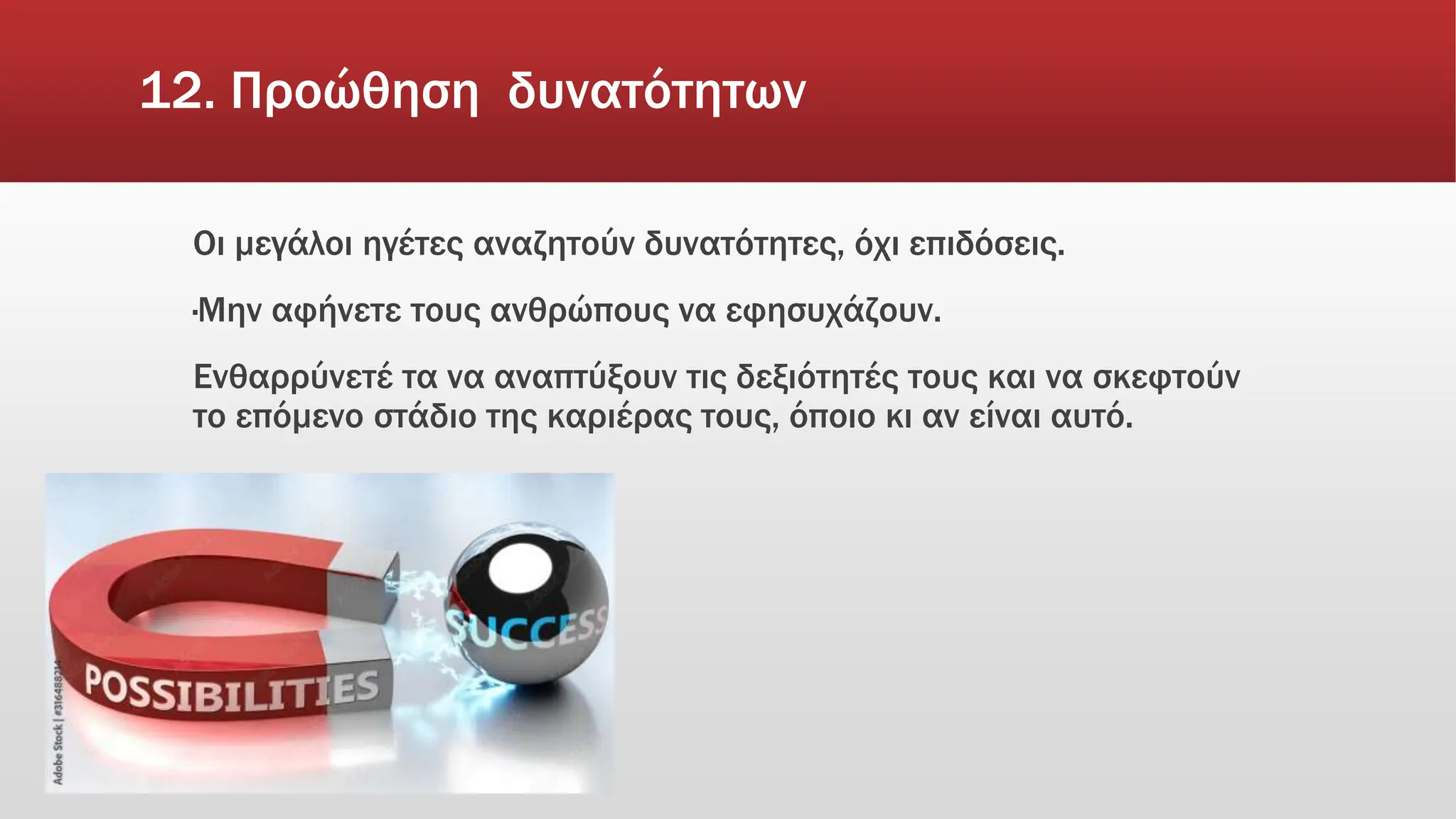 12. Προώθηση δυνατότητων
Οι μεγάλοι ηγέτες αναζητούν δυνατότητες, όχι επιδόσεις.
·Μην αφήνετε τους ανθρώπους να εφησυχάζουν.
Ενθαρρύνετέ τα να αναπτύξουν τις δεξιότητές τους και να σκεφτούν
το επόμενο στάδιο της καριέρας τους, όποιο κι αν είναι αυτό.
 