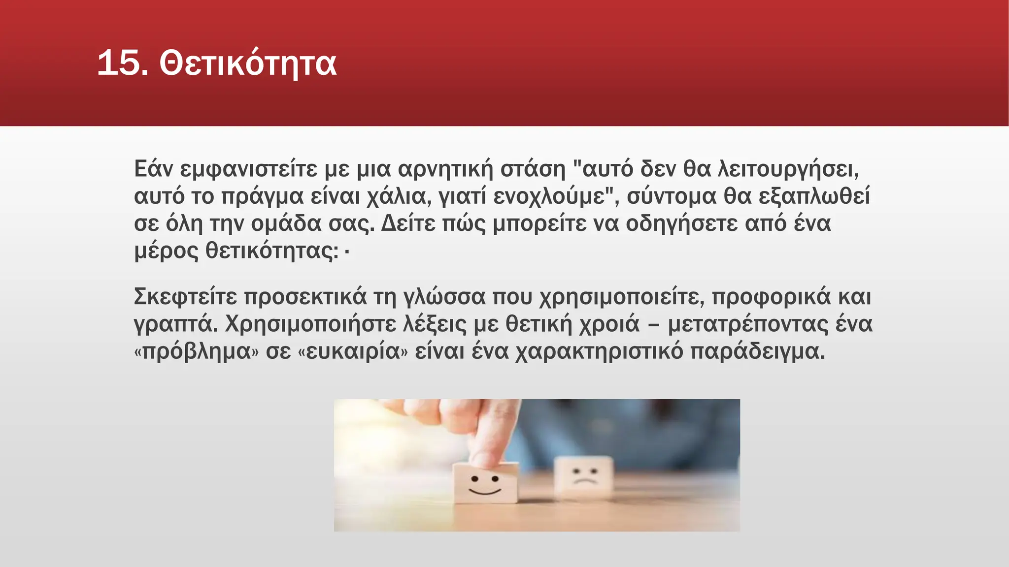 15. Θετικότητα
Εάν εμφανιστείτε με μια αρνητική στάση "αυτό δεν θα λειτουργήσει,
αυτό το πράγμα είναι χάλια, γιατί ενοχλούμε", σύντομα θα εξαπλωθεί
σε όλη την ομάδα σας. Δείτε πώς μπορείτε να οδηγήσετε από ένα
μέρος θετικότητας: ·
Σκεφτείτε προσεκτικά τη γλώσσα που χρησιμοποιείτε, προφορικά και
γραπτά. Χρησιμοποιήστε λέξεις με θετική χροιά – μετατρέποντας ένα
«πρόβλημα» σε «ευκαιρία» είναι ένα χαρακτηριστικό παράδειγμα.
 