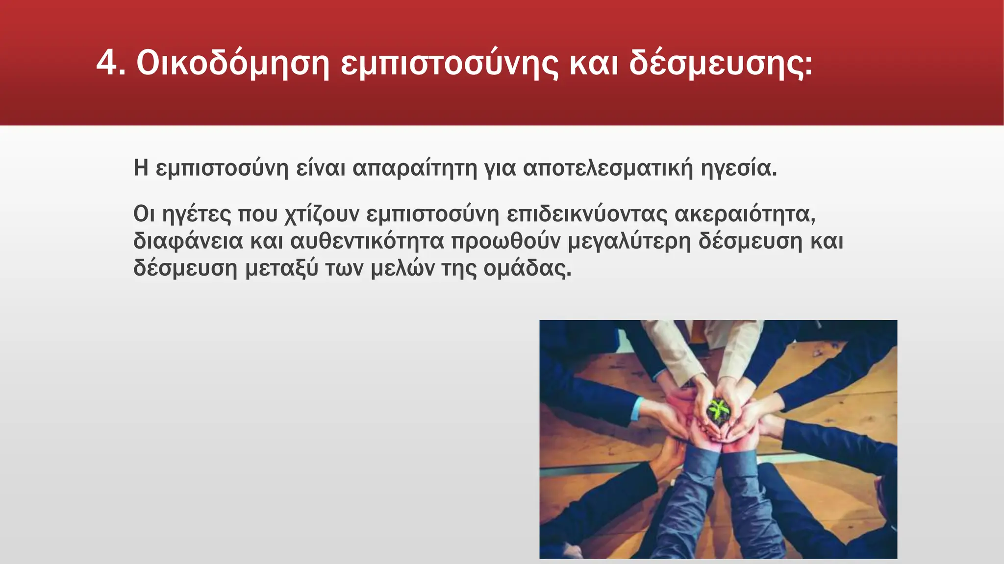 4. Οικοδόμηση εμπιστοσύνης και δέσμευσης:
Η εμπιστοσύνη είναι απαραίτητη για αποτελεσματική ηγεσία.
Οι ηγέτες που χτίζουν εμπιστοσύνη επιδεικνύοντας ακεραιότητα,
διαφάνεια και αυθεντικότητα προωθούν μεγαλύτερη δέσμευση και
δέσμευση μεταξύ των μελών της ομάδας.
 